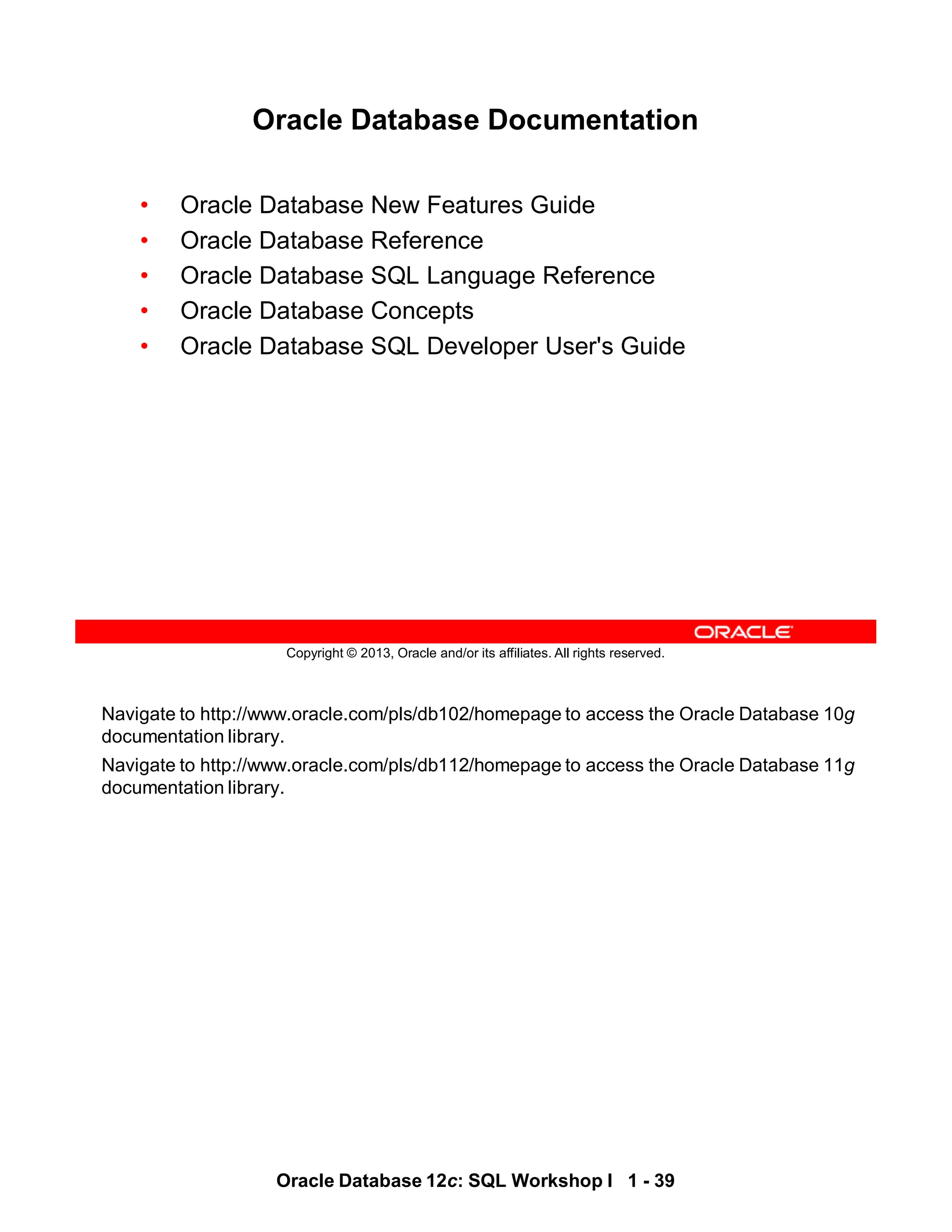 Navigate to http://www.oracle.com/pls/db102/homepage to access the Oracle Database 10g
documentation library.
Navigate to http://www.oracle.com/pls/db112/homepage to access the Oracle Database 11g
documentation library.
Oracle Database 12c: SQL Workshop I 1 - 39
Copyright © 2013, Oracle and/or its affiliates. All rights reserved.
Oracle Database Documentation
• Oracle Database New Features Guide
• Oracle Database Reference
• Oracle Database SQL Language Reference
• Oracle Database Concepts
• Oracle Database SQL Developer User's Guide
 