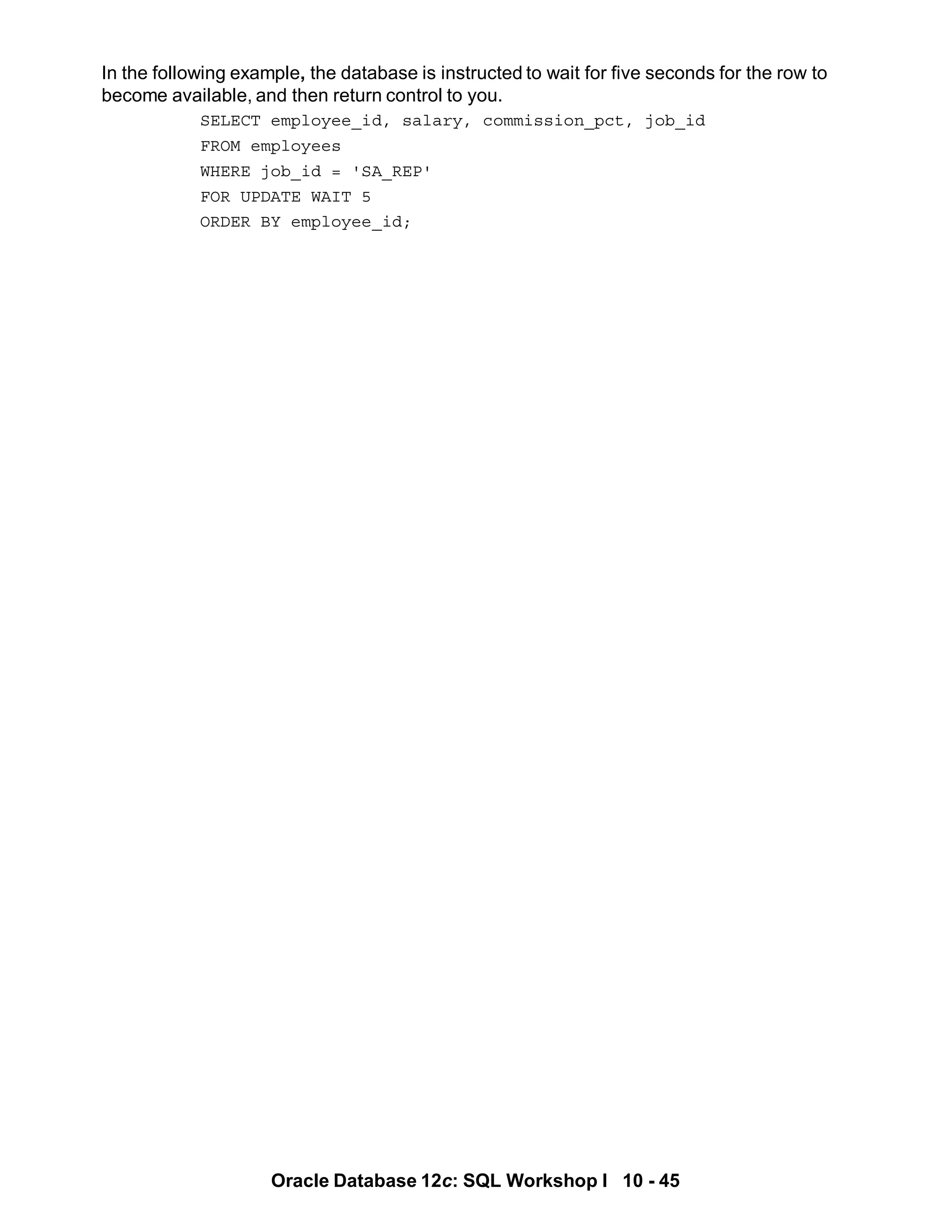 Oracle Database 12c: SQL Workshop I 10 - 45
In the following example, the database is instructed to wait for five seconds for the row to
become available, and then return control to you.
SELECT employee_id, salary, commission_pct, job_id
FROM employees
WHERE job_id = 'SA_REP'
FOR UPDATE WAIT 5
ORDER BY employee_id;
 