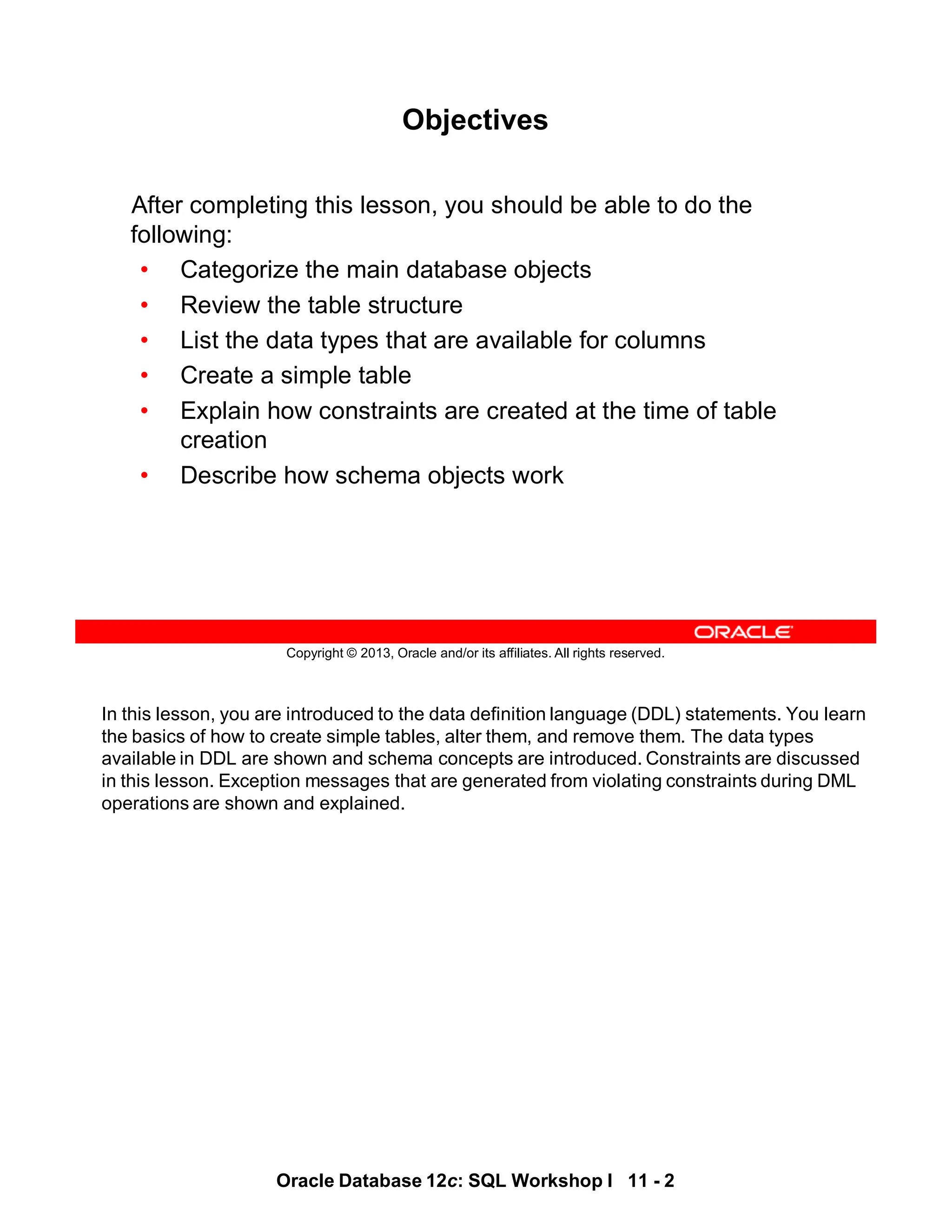 In this lesson, you are introduced to the data definition language (DDL) statements. You learn
the basics of how to create simple tables, alter them, and remove them. The data types
available in DDL are shown and schema concepts are introduced. Constraints are discussed
in this lesson. Exception messages that are generated from violating constraints during DML
operations are shown and explained.
Oracle Database 12c: SQL Workshop I 11 - 2
Copyright © 2013, Oracle and/or its affiliates. All rights reserved.
Objectives
After completing this lesson, you should be able to do the
following:
• Categorize the main database objects
• Review the table structure
• List the data types that are available for columns
• Create a simple table
• Explain how constraints are created at the time of table
creation
• Describe how schema objects work
 