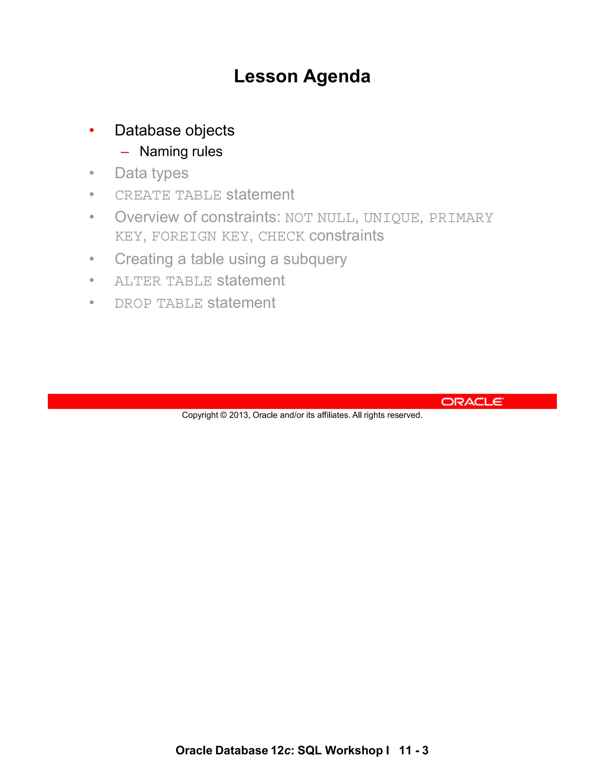 Oracle Database 12c: SQL Workshop I 11 - 3
Copyright © 2013, Oracle and/or its affiliates. All rights reserved.
Lesson Agenda
• Database objects
– Naming rules
• Data types
• CREATE TABLE statement
• Overview of constraints: NOT NULL, UNIQUE, PRIMARY
KEY, FOREIGN KEY, CHECK constraints
• Creating a table using a subquery
• ALTER TABLE statement
• DROP TABLE statement
 