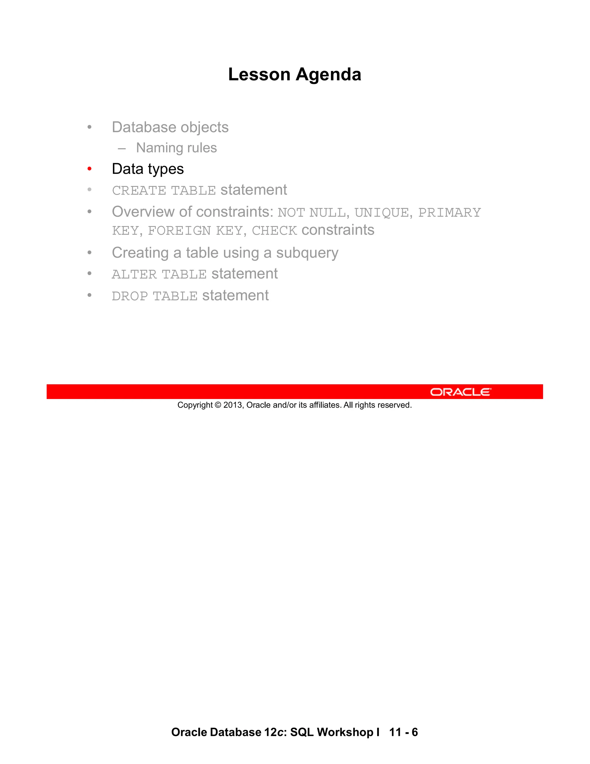 Oracle Database 12c: SQL Workshop I 11 - 6
Copyright © 2013, Oracle and/or its affiliates. All rights reserved.
Lesson Agenda
• Database objects
– Naming rules
• Data types
• CREATE TABLE statement
• Overview of constraints: NOT NULL, UNIQUE, PRIMARY
KEY, FOREIGN KEY, CHECK constraints
• Creating a table using a subquery
• ALTER TABLE statement
• DROP TABLE statement
 