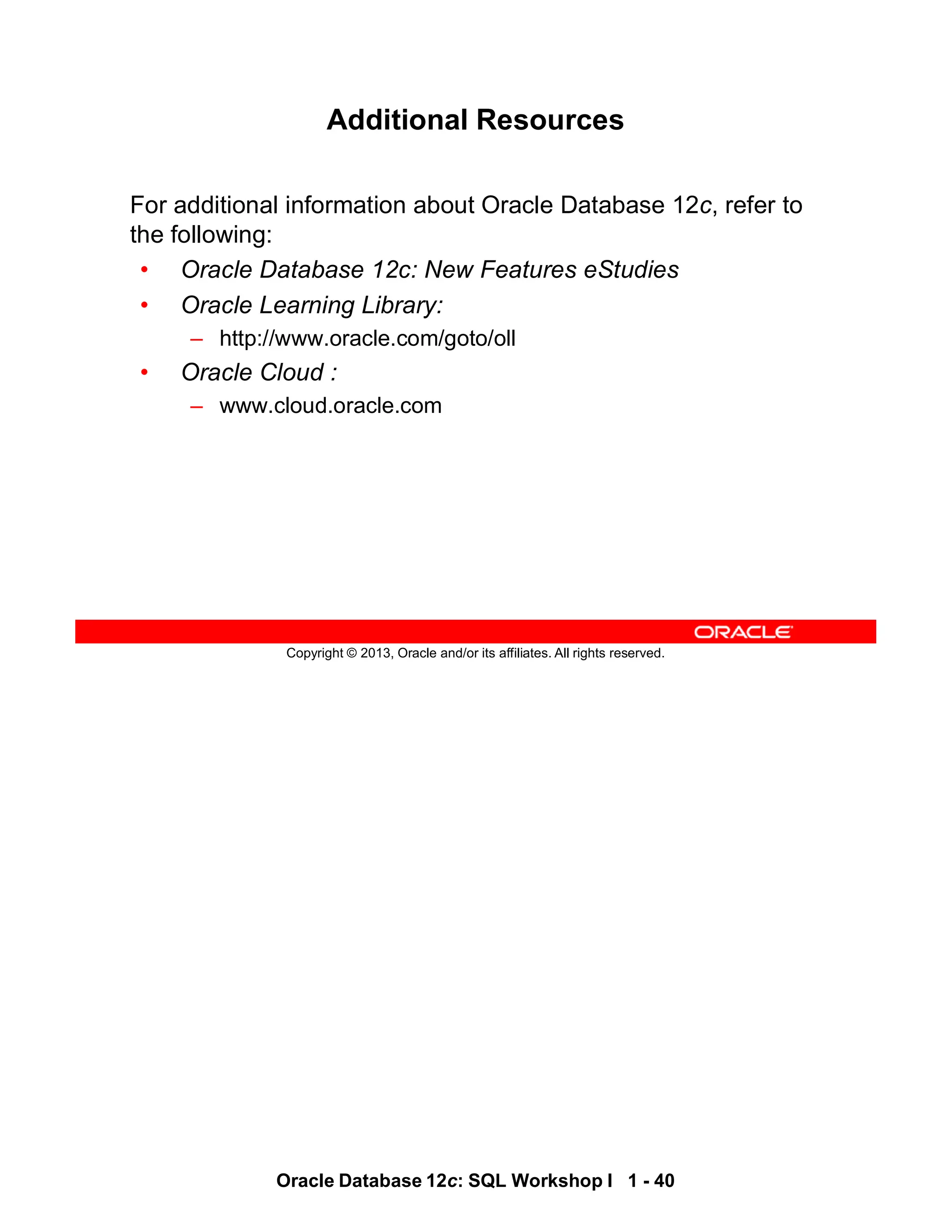 Oracle Database 12c: SQL Workshop I 1 - 40
Copyright © 2013, Oracle and/or its affiliates. All rights reserved.
Additional Resources
For additional information about Oracle Database 12c, refer to
the following:
• Oracle Database 12c: New Features eStudies
• Oracle Learning Library:
– http://www.oracle.com/goto/oll
• Oracle Cloud :
– www.cloud.oracle.com
 