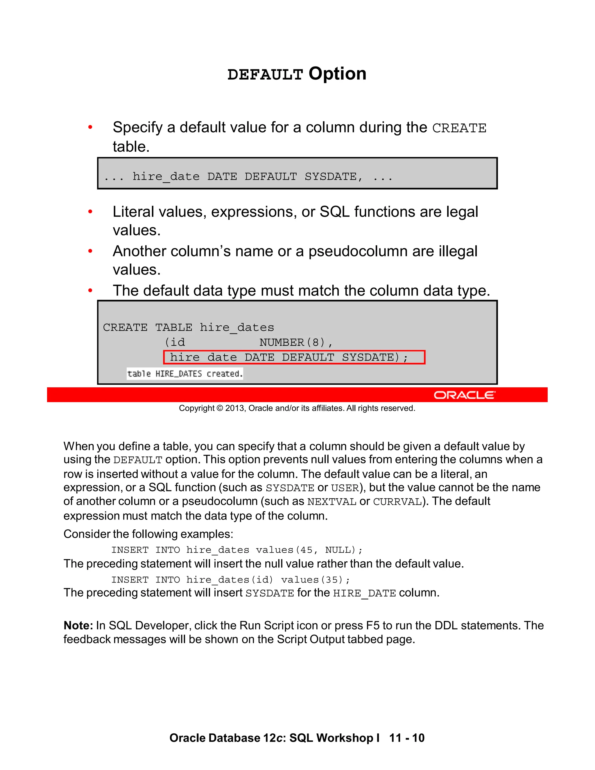 When you define a table, you can specify that a column should be given a default value by
using the DEFAULT option. This option prevents null values from entering the columns when a
row is inserted without a value for the column. The default value can be a literal, an
expression, or a SQL function (such as SYSDATE or USER), but the value cannot be the name
of another column or a pseudocolumn (such as NEXTVAL or CURRVAL). The default
expression must match the data type of the column.
Consider the following examples:
INSERT INTO hire_dates values(45, NULL);
The preceding statement will insert the null value rather than the default value.
INSERT INTO hire_dates(id) values(35);
The preceding statement will insert SYSDATE for the HIRE_DATE column.
Note: In SQL Developer, click the Run Script icon or press F5 to run the DDL statements. The
feedback messages will be shown on the Script Output tabbed page.
Oracle Database 12c: SQL Workshop I 11 - 10
Copyright © 2013, Oracle and/or its affiliates. All rights reserved.
DEFAULT Option
• Specify a default value for a column during the CREATE
table.
• Literal values, expressions, or SQL functions are legal
values.
• Another column’s name or a pseudocolumn are illegal
values.
• The default data type must match the column data type.
... hire_date DATE DEFAULT SYSDATE, ...
CREATE TABLE hire_dates
(id NUMBER(8),
hire_date DATE DEFAULT SYSDATE);
 
