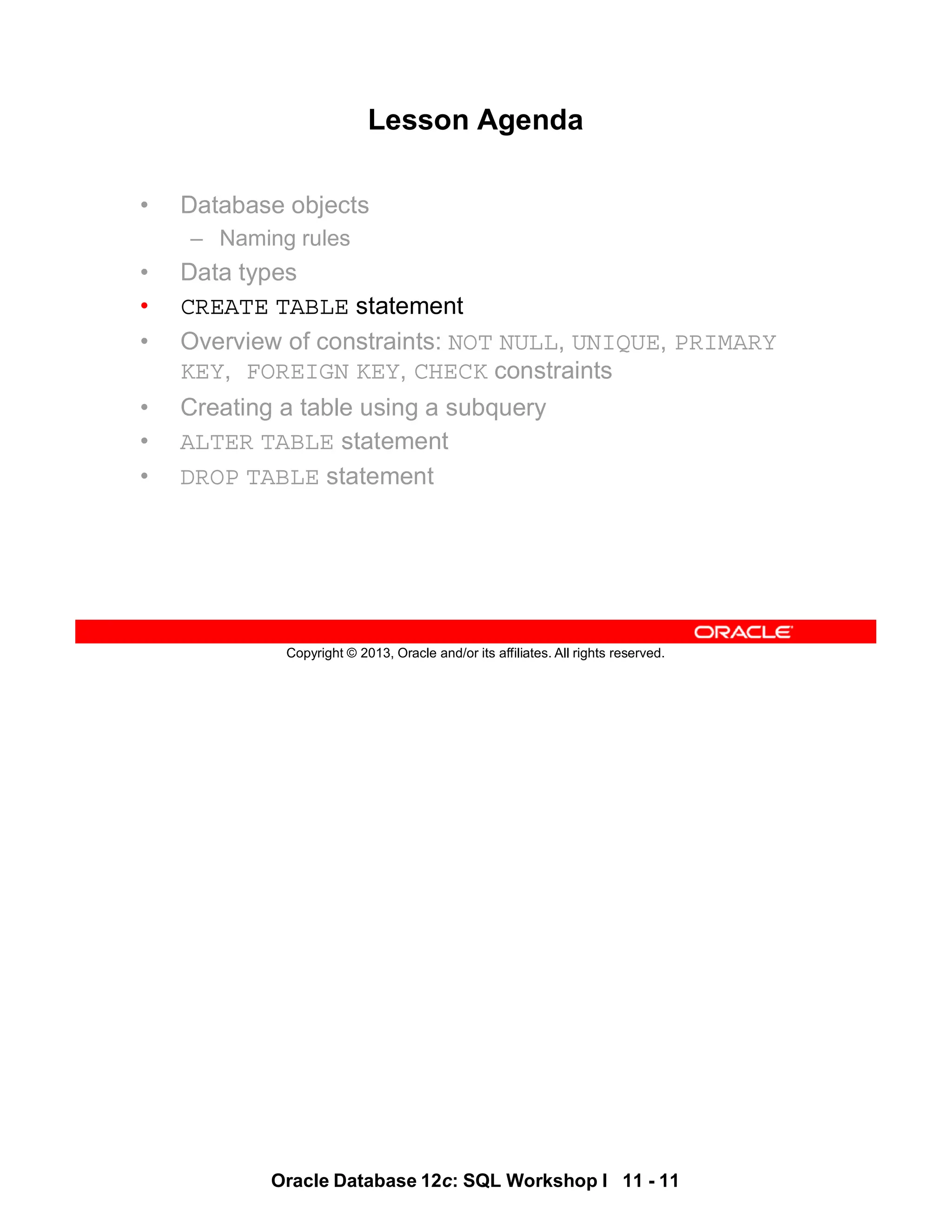 Oracle Database 12c: SQL Workshop I 11 - 11
Copyright © 2013, Oracle and/or its affiliates. All rights reserved.
Lesson Agenda
• Database objects
– Naming rules
• Data types
• CREATE TABLE statement
• Overview of constraints: NOT NULL, UNIQUE, PRIMARY
KEY, FOREIGN KEY, CHECK constraints
• Creating a table using a subquery
• ALTER TABLE statement
• DROP TABLE statement
 