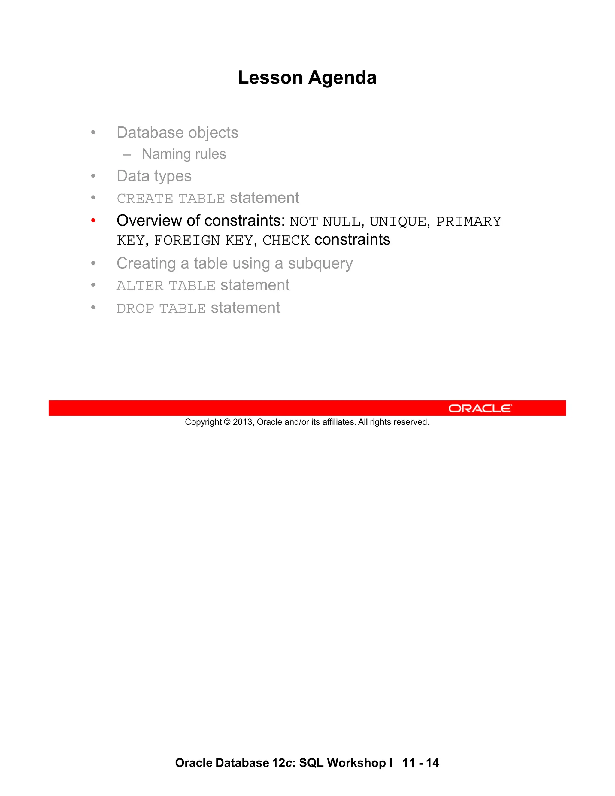 Oracle Database 12c: SQL Workshop I 11 - 14
Copyright © 2013, Oracle and/or its affiliates. All rights reserved.
Lesson Agenda
• Database objects
– Naming rules
• Data types
• CREATE TABLE statement
• Overview of constraints: NOT NULL, UNIQUE, PRIMARY
KEY, FOREIGN KEY, CHECK constraints
• Creating a table using a subquery
• ALTER TABLE statement
• DROP TABLE statement
 