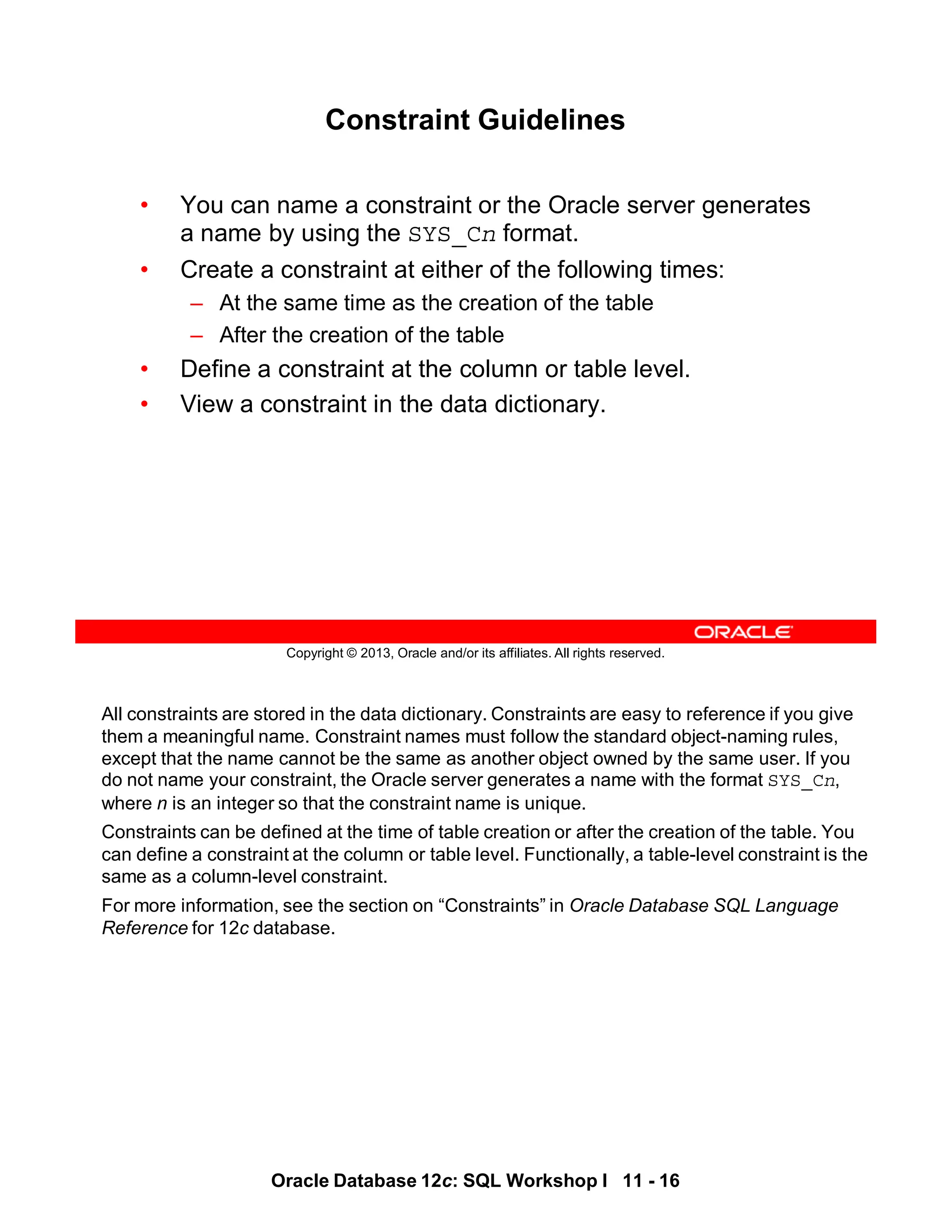 All constraints are stored in the data dictionary. Constraints are easy to reference if you give
them a meaningful name. Constraint names must follow the standard object-naming rules,
except that the name cannot be the same as another object owned by the same user. If you
do not name your constraint, the Oracle server generates a name with the format SYS_Cn,
where n is an integer so that the constraint name is unique.
Constraints can be defined at the time of table creation or after the creation of the table. You
can define a constraint at the column or table level. Functionally, a table-level constraint is the
same as a column-level constraint.
For more information, see the section on “Constraints” in Oracle Database SQL Language
Reference for 12c database.
Oracle Database 12c: SQL Workshop I 11 - 16
Copyright © 2013, Oracle and/or its affiliates. All rights reserved.
Constraint Guidelines
• You can name a constraint or the Oracle server generates
a name by using the SYS_Cn format.
• Create a constraint at either of the following times:
– At the same time as the creation of the table
– After the creation of the table
• Define a constraint at the column or table level.
• View a constraint in the data dictionary.
 