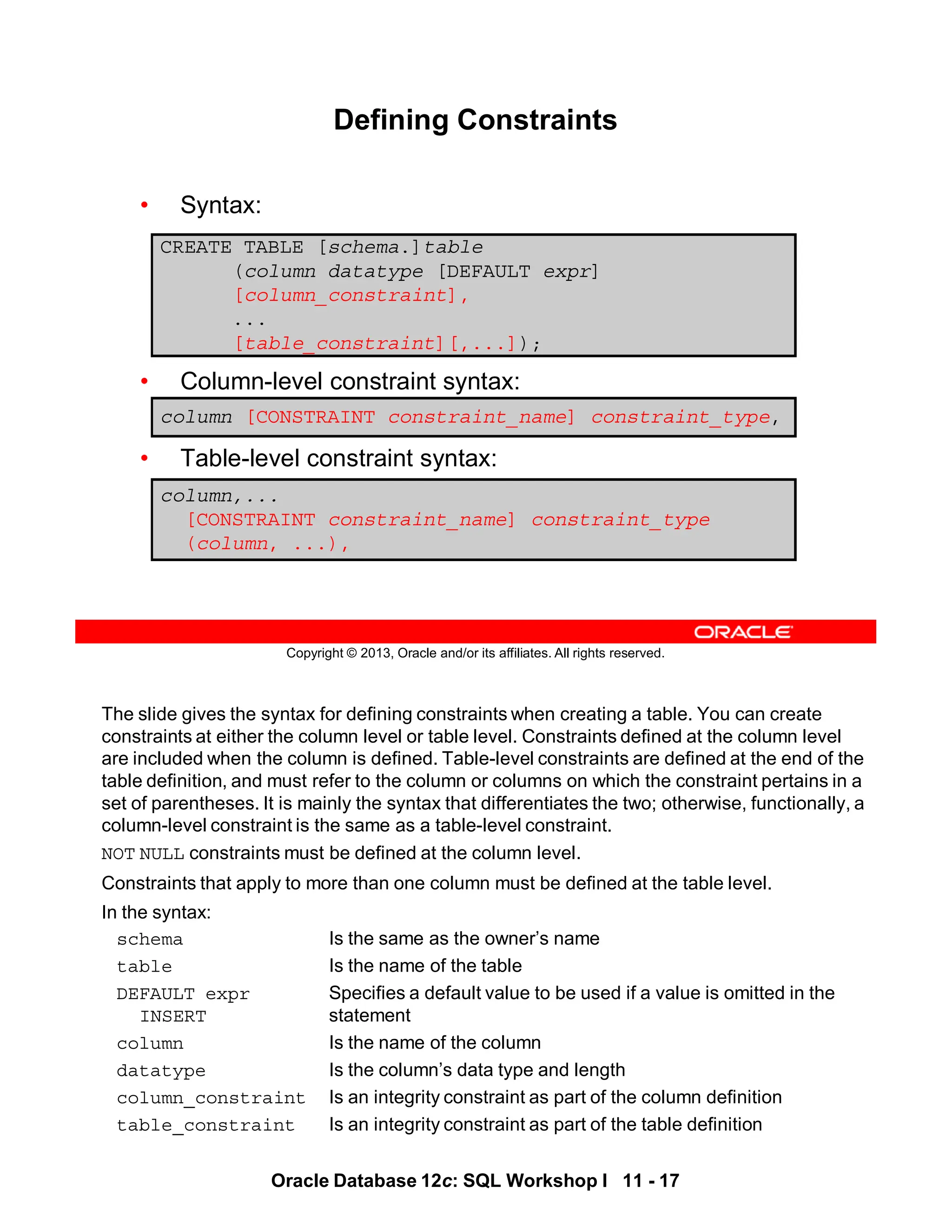 The slide gives the syntax for defining constraints when creating a table. You can create
constraints at either the column level or table level. Constraints defined at the column level
are included when the column is defined. Table-level constraints are defined at the end of the
table definition, and must refer to the column or columns on which the constraint pertains in a
set of parentheses. It is mainly the syntax that differentiates the two; otherwise, functionally, a
column-level constraint is the same as a table-level constraint.
NOT NULL constraints must be defined at the column level.
Constraints that apply to more than one column must be defined at the table level.
In the syntax:
schema Is the same as the owner’s name
table Is the name of the table
DEFAULT expr Specifies a default value to be used if a value is omitted in the
INSERT statement
column Is the name of the column
datatype Is the column’s data type and length
column_constraint Is an integrity constraint as part of the column definition
table_constraint Is an integrity constraint as part of the table definition
Oracle Database 12c: SQL Workshop I 11 - 17
Copyright © 2013, Oracle and/or its affiliates. All rights reserved.
Defining Constraints
• Syntax:
• Column-level constraint syntax:
• Table-level constraint syntax:
CREATE TABLE [schema.]table
(column datatype [DEFAULT expr]
[column_constraint],
...
[table_constraint][,...]);
column,...
[CONSTRAINT constraint_name] constraint_type
(column, ...),
column [CONSTRAINT constraint_name] constraint_type,
 