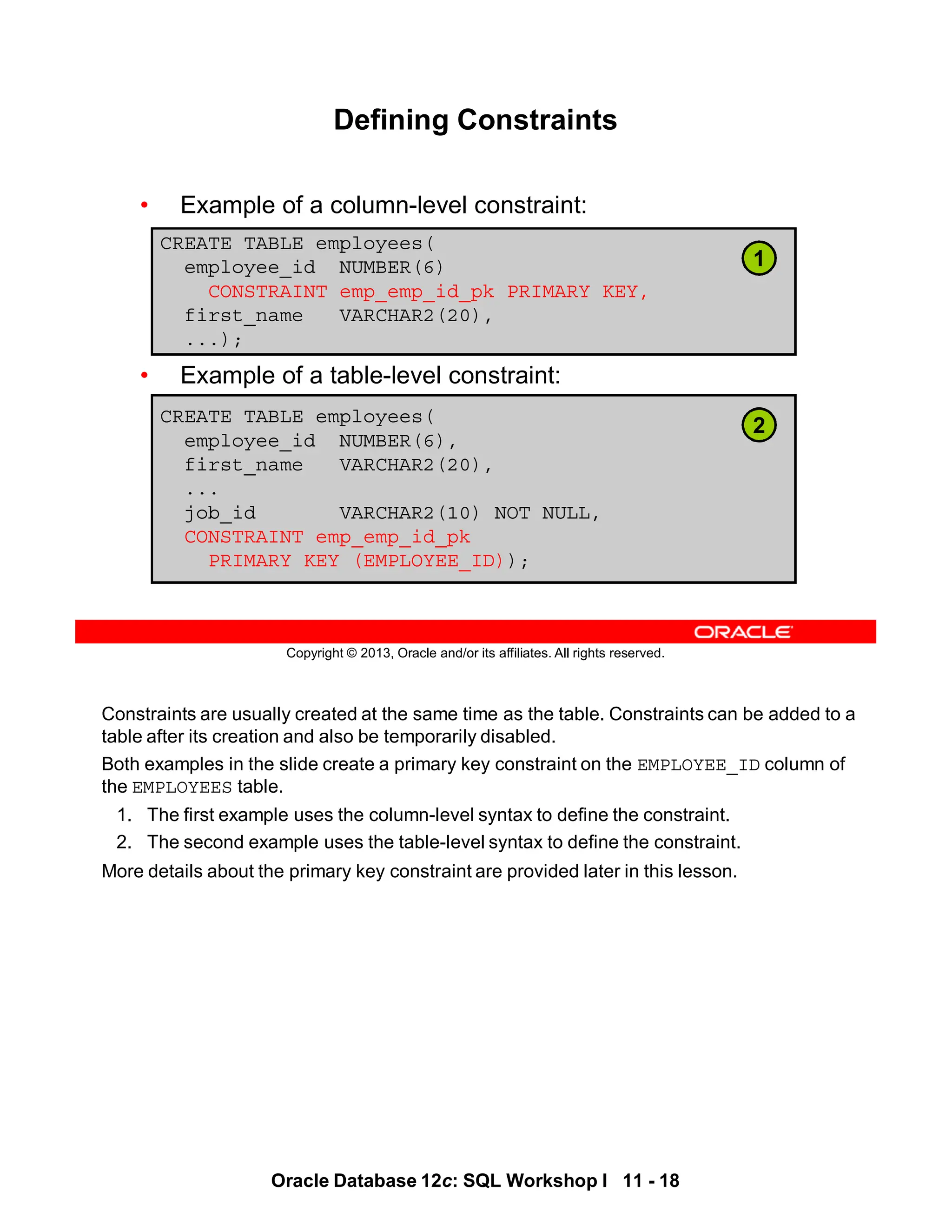 Constraints are usually created at the same time as the table. Constraints can be added to a
table after its creation and also be temporarily disabled.
Both examples in the slide create a primary key constraint on the EMPLOYEE_ID column of
the EMPLOYEES table.
1. The first example uses the column-level syntax to define the constraint.
2. The second example uses the table-level syntax to define the constraint.
More details about the primary key constraint are provided later in this lesson.
Oracle Database 12c: SQL Workshop I 11 - 18
Copyright © 2013, Oracle and/or its affiliates. All rights reserved.
Defining Constraints
• Example of a column-level constraint:
• Example of a table-level constraint:
CREATE TABLE employees(
employee_id NUMBER(6)
CONSTRAINT emp_emp_id_pk PRIMARY KEY,
first_name VARCHAR2(20),
...);
CREATE TABLE employees(
employee_id NUMBER(6),
first_name VARCHAR2(20),
...
job_id VARCHAR2(10) NOT NULL,
CONSTRAINT emp_emp_id_pk
PRIMARY KEY (EMPLOYEE_ID));
1
2
 