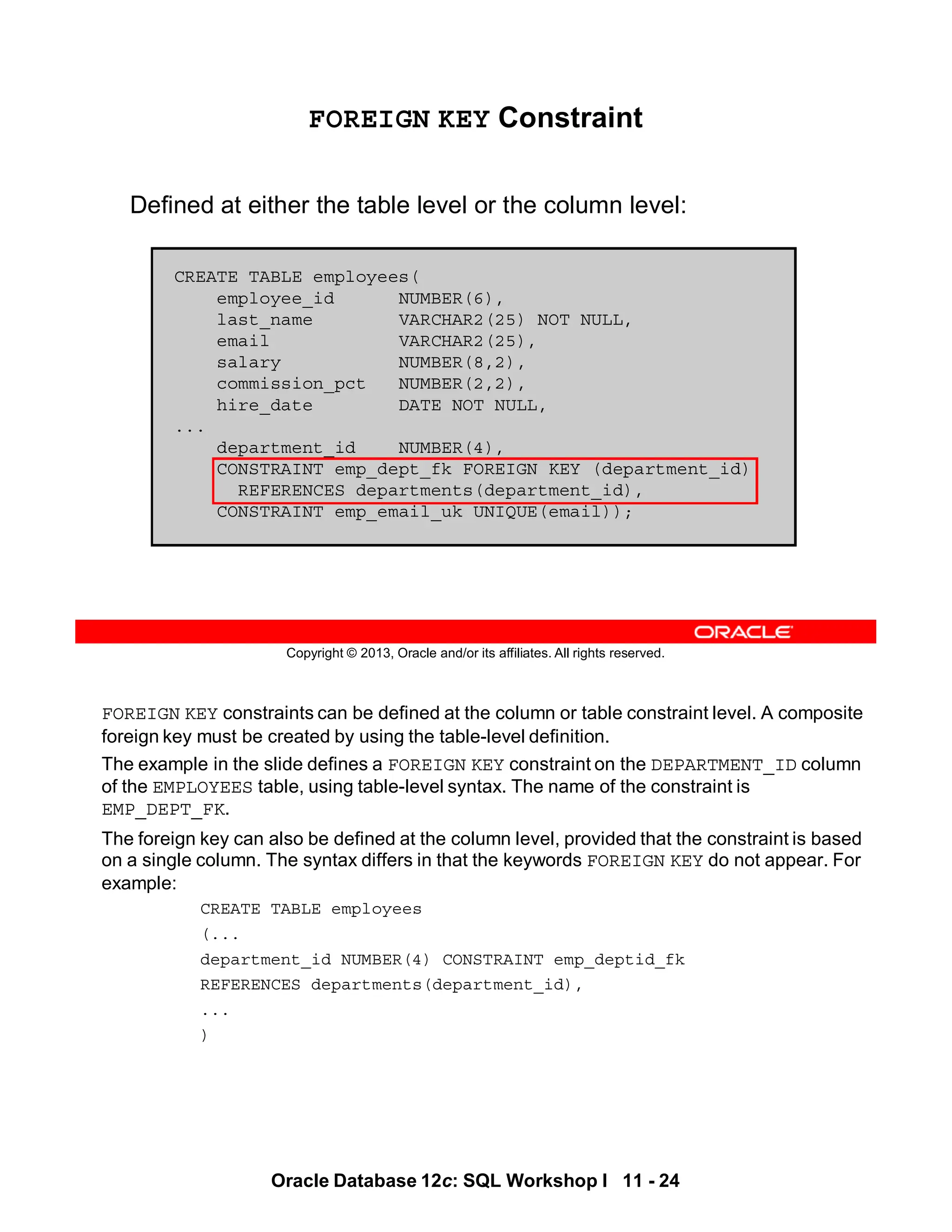 FOREIGN KEY constraints can be defined at the column or table constraint level. A composite
foreign key must be created by using the table-level definition.
The example in the slide defines a FOREIGN KEY constraint on the DEPARTMENT_ID column
of the EMPLOYEES table, using table-level syntax. The name of the constraint is
EMP_DEPT_FK.
The foreign key can also be defined at the column level, provided that the constraint is based
on a single column. The syntax differs in that the keywords FOREIGN KEY do not appear. For
example:
CREATE TABLE employees
(...
department_id NUMBER(4) CONSTRAINT emp_deptid_fk
REFERENCES departments(department_id),
...
)
Oracle Database 12c: SQL Workshop I 11 - 24
Copyright © 2013, Oracle and/or its affiliates. All rights reserved.
FOREIGN KEY Constraint
Defined at either the table level or the column level:
CREATE TABLE employees(
employee_id NUMBER(6),
last_name VARCHAR2(25) NOT NULL,
email VARCHAR2(25),
salary NUMBER(8,2),
commission_pct NUMBER(2,2),
hire_date DATE NOT NULL,
...
department_id NUMBER(4),
CONSTRAINT emp_dept_fk FOREIGN KEY (department_id)
REFERENCES departments(department_id),
CONSTRAINT emp_email_uk UNIQUE(email));
 