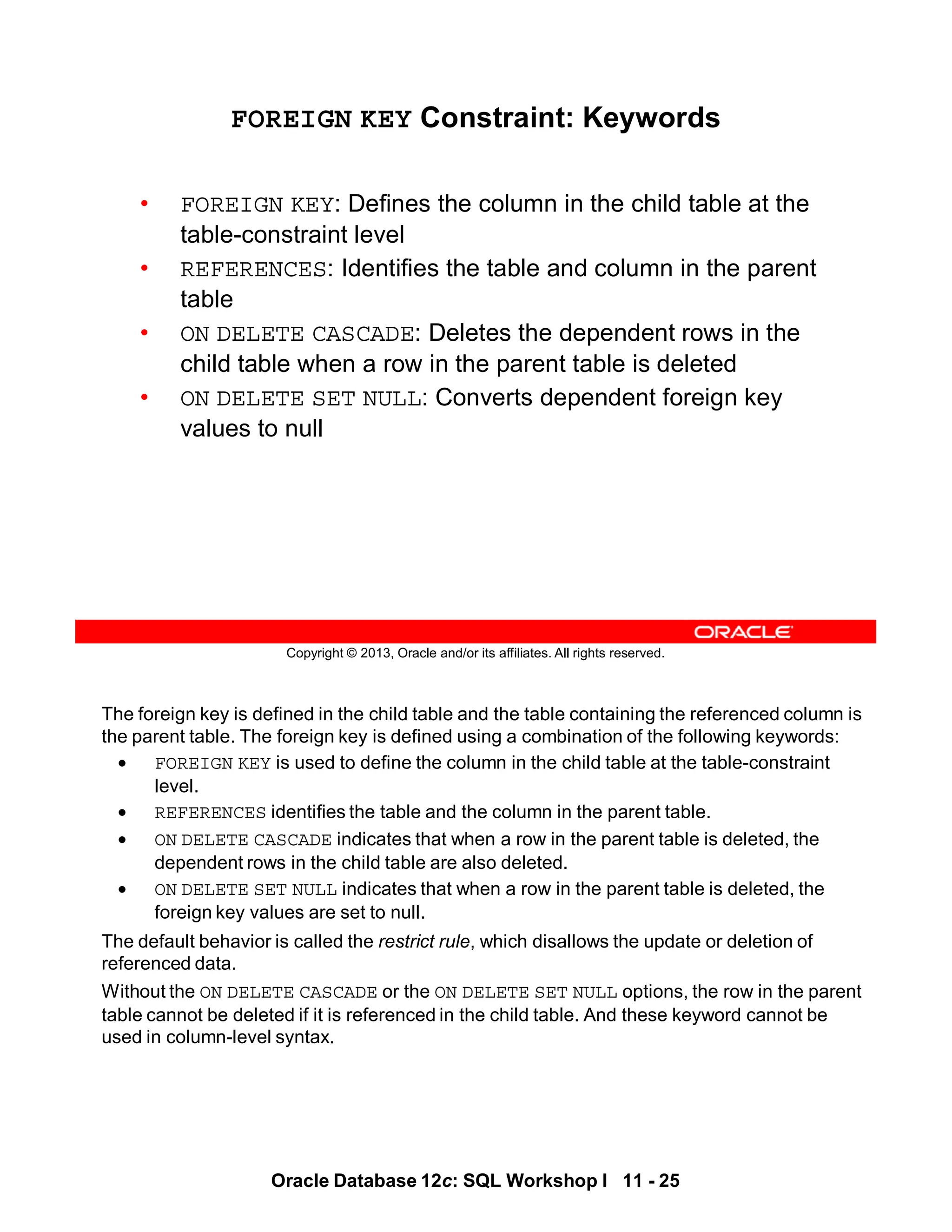 The foreign key is defined in the child table and the table containing the referenced column is
the parent table. The foreign key is defined using a combination of the following keywords:
• FOREIGN KEY is used to define the column in the child table at the table-constraint
level.
• REFERENCES identifies the table and the column in the parent table.
• ON DELETE CASCADE indicates that when a row in the parent table is deleted, the
dependent rows in the child table are also deleted.
• ON DELETE SET NULL indicates that when a row in the parent table is deleted, the
foreign key values are set to null.
The default behavior is called the restrict rule, which disallows the update or deletion of
referenced data.
Without the ON DELETE CASCADE or the ON DELETE SET NULL options, the row in the parent
table cannot be deleted if it is referenced in the child table. And these keyword cannot be
used in column-level syntax.
Oracle Database 12c: SQL Workshop I 11 - 25
Copyright © 2013, Oracle and/or its affiliates. All rights reserved.
FOREIGN KEY Constraint: Keywords
• FOREIGN KEY: Defines the column in the child table at the
table-constraint level
• REFERENCES: Identifies the table and column in the parent
table
• ON DELETE CASCADE: Deletes the dependent rows in the
child table when a row in the parent table is deleted
• ON DELETE SET NULL: Converts dependent foreign key
values to null
 