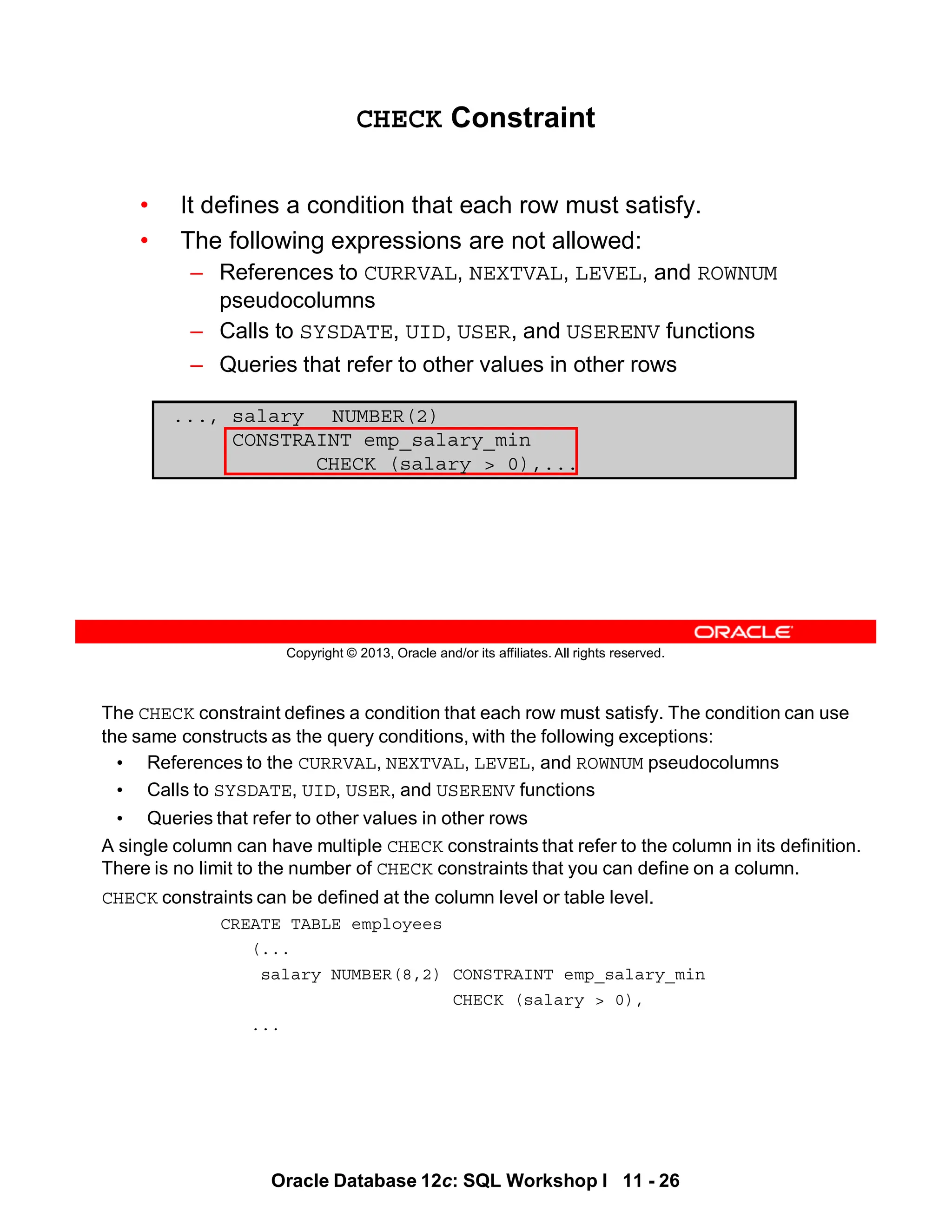 The CHECK constraint defines a condition that each row must satisfy. The condition can use
the same constructs as the query conditions, with the following exceptions:
• References to the CURRVAL, NEXTVAL, LEVEL, and ROWNUM pseudocolumns
• Calls to SYSDATE, UID, USER, and USERENV functions
• Queries that refer to other values in other rows
A single column can have multiple CHECK constraints that refer to the column in its definition.
There is no limit to the number of CHECK constraints that you can define on a column.
CHECK constraints can be defined at the column level or table level.
CREATE TABLE employees
(...
salary NUMBER(8,2) CONSTRAINT emp_salary_min
CHECK (salary > 0),
...
Oracle Database 12c: SQL Workshop I 11 - 26
Copyright © 2013, Oracle and/or its affiliates. All rights reserved.
CHECK Constraint
• It defines a condition that each row must satisfy.
• The following expressions are not allowed:
– References to CURRVAL, NEXTVAL, LEVEL, and ROWNUM
pseudocolumns
– Calls to SYSDATE, UID, USER, and USERENV functions
– Queries that refer to other values in other rows
..., salary NUMBER(2)
CONSTRAINT emp_salary_min
CHECK (salary > 0),...
 