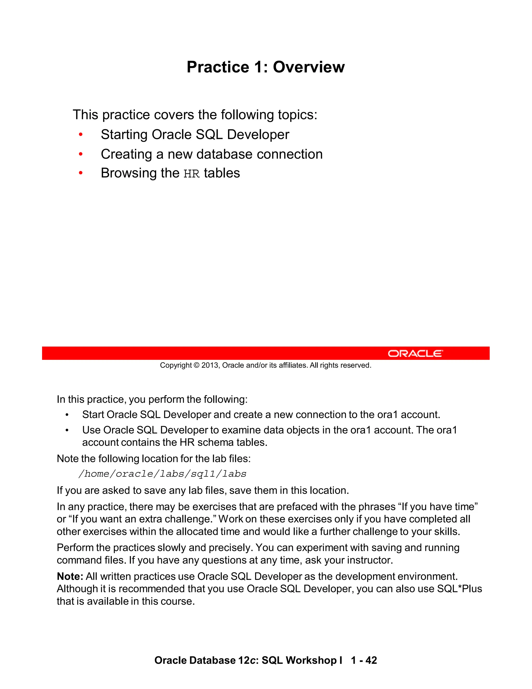 In this practice, you perform the following:
• Start Oracle SQL Developer and create a new connection to the ora1 account.
• Use Oracle SQL Developer to examine data objects in the ora1 account. The ora1
account contains the HR schema tables.
Note the following location for the lab files:
/home/oracle/labs/sql1/labs
If you are asked to save any lab files, save them in this location.
In any practice, there may be exercises that are prefaced with the phrases “If you have time”
or “If you want an extra challenge.” Work on these exercises only if you have completed all
other exercises within the allocated time and would like a further challenge to your skills.
Perform the practices slowly and precisely. You can experiment with saving and running
command files. If you have any questions at any time, ask your instructor.
Note: All written practices use Oracle SQL Developer as the development environment.
Although it is recommended that you use Oracle SQL Developer, you can also use SQL*Plus
that is available in this course.
Oracle Database 12c: SQL Workshop I 1 - 42
Copyright © 2013, Oracle and/or its affiliates. All rights reserved.
Practice 1: Overview
This practice covers the following topics:
• Starting Oracle SQL Developer
• Creating a new database connection
• Browsing the HR tables
 