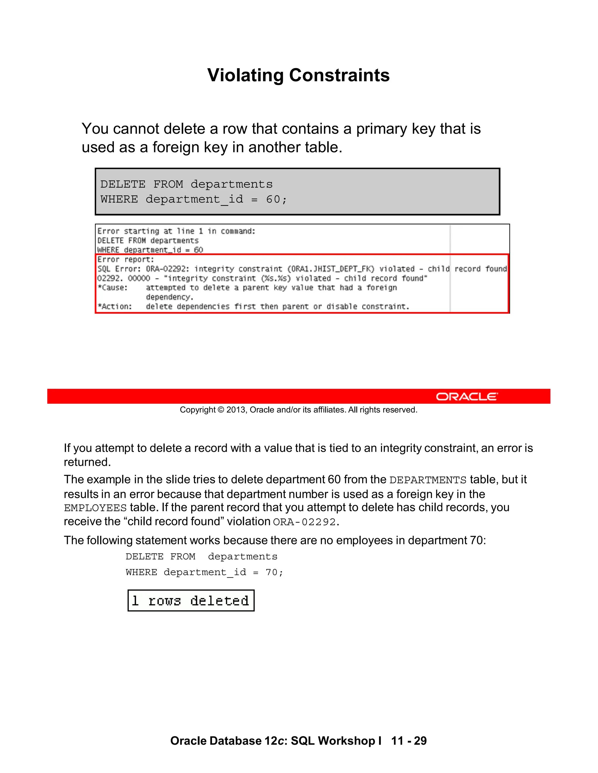 If you attempt to delete a record with a value that is tied to an integrity constraint, an error is
returned.
The example in the slide tries to delete department 60 from the DEPARTMENTS table, but it
results in an error because that department number is used as a foreign key in the
EMPLOYEES table. If the parent record that you attempt to delete has child records, you
receive the “child record found” violation ORA-02292.
The following statement works because there are no employees in department 70:
DELETE FROM departments
WHERE department_id = 70;
Oracle Database 12c: SQL Workshop I 11 - 29
Copyright © 2013, Oracle and/or its affiliates. All rights reserved.
Violating Constraints
You cannot delete a row that contains a primary key that is
used as a foreign key in another table.
DELETE FROM departments
WHERE department_id = 60;
 