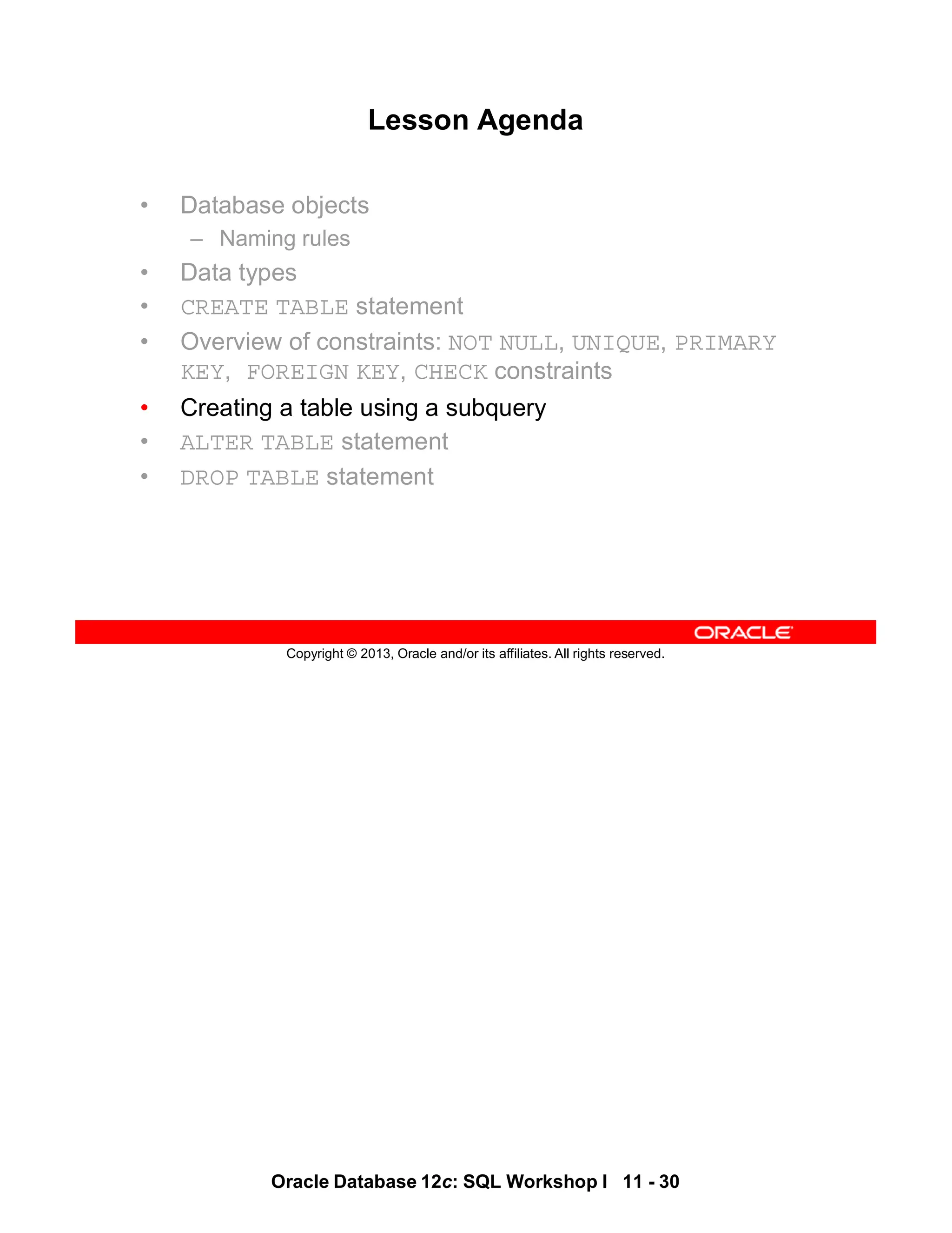 Oracle Database 12c: SQL Workshop I 11 - 30
Copyright © 2013, Oracle and/or its affiliates. All rights reserved.
Lesson Agenda
• Database objects
– Naming rules
• Data types
• CREATE TABLE statement
• Overview of constraints: NOT NULL, UNIQUE, PRIMARY
KEY, FOREIGN KEY, CHECK constraints
• Creating a table using a subquery
• ALTER TABLE statement
• DROP TABLE statement
 