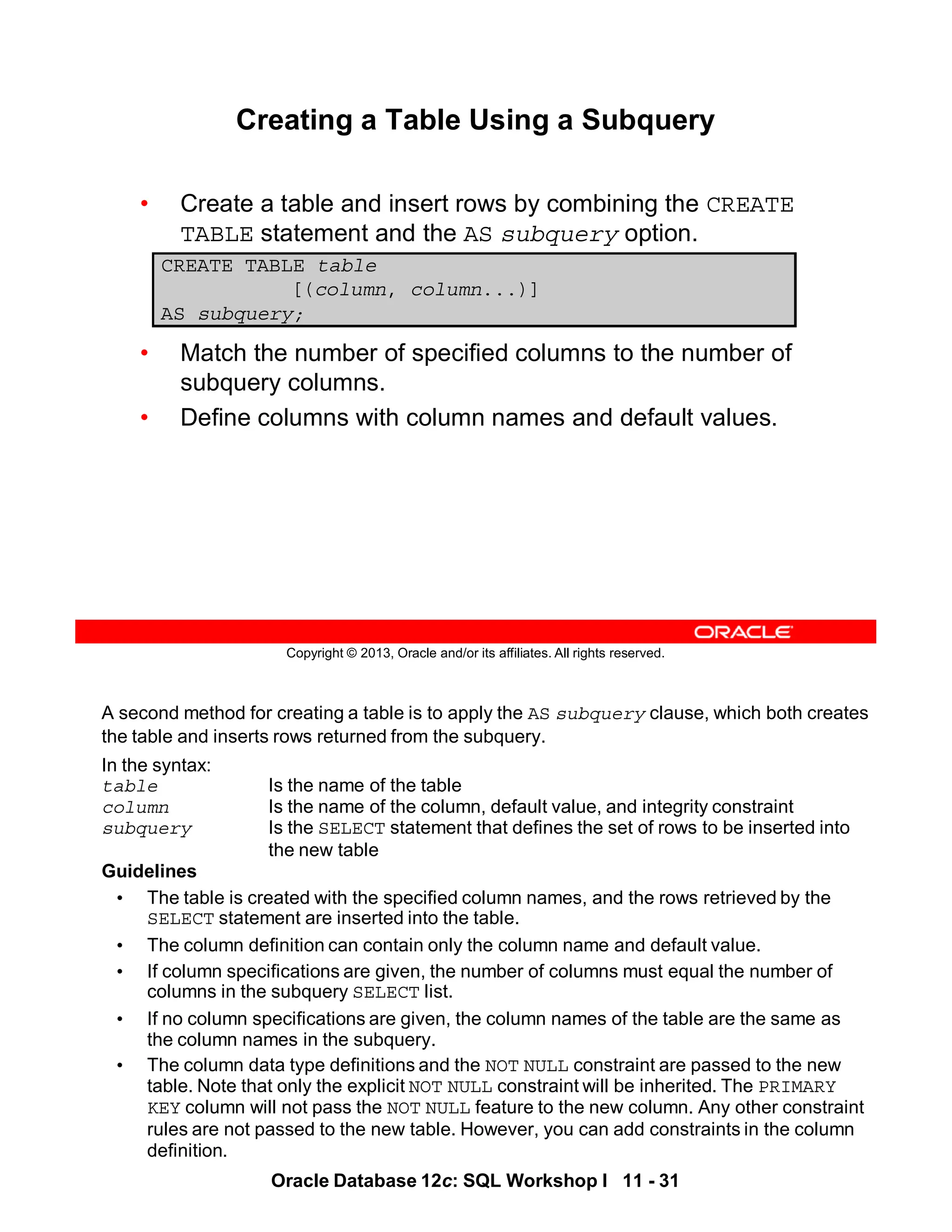 A second method for creating a table is to apply the AS subquery clause, which both creates
the table and inserts rows returned from the subquery.
In the syntax:
table Is the name of the table
column Is the name of the column, default value, and integrity constraint
subquery Is the SELECT statement that defines the set of rows to be inserted into
the new table
Guidelines
• The table is created with the specified column names, and the rows retrieved by the
SELECT statement are inserted into the table.
• The column definition can contain only the column name and default value.
• If column specifications are given, the number of columns must equal the number of
columns in the subquery SELECT list.
• If no column specifications are given, the column names of the table are the same as
the column names in the subquery.
• The column data type definitions and the NOT NULL constraint are passed to the new
table. Note that only the explicit NOT NULL constraint will be inherited. The PRIMARY
KEY column will not pass the NOT NULL feature to the new column. Any other constraint
rules are not passed to the new table. However, you can add constraints in the column
definition.
Oracle Database 12c: SQL Workshop I 11 - 31
Copyright © 2013, Oracle and/or its affiliates. All rights reserved.
Creating a Table Using a Subquery
• Create a table and insert rows by combining the CREATE
TABLE statement and the AS subquery option.
• Match the number of specified columns to the number of
subquery columns.
• Define columns with column names and default values.
CREATE TABLE table
[(column, column...)]
AS subquery;
 
