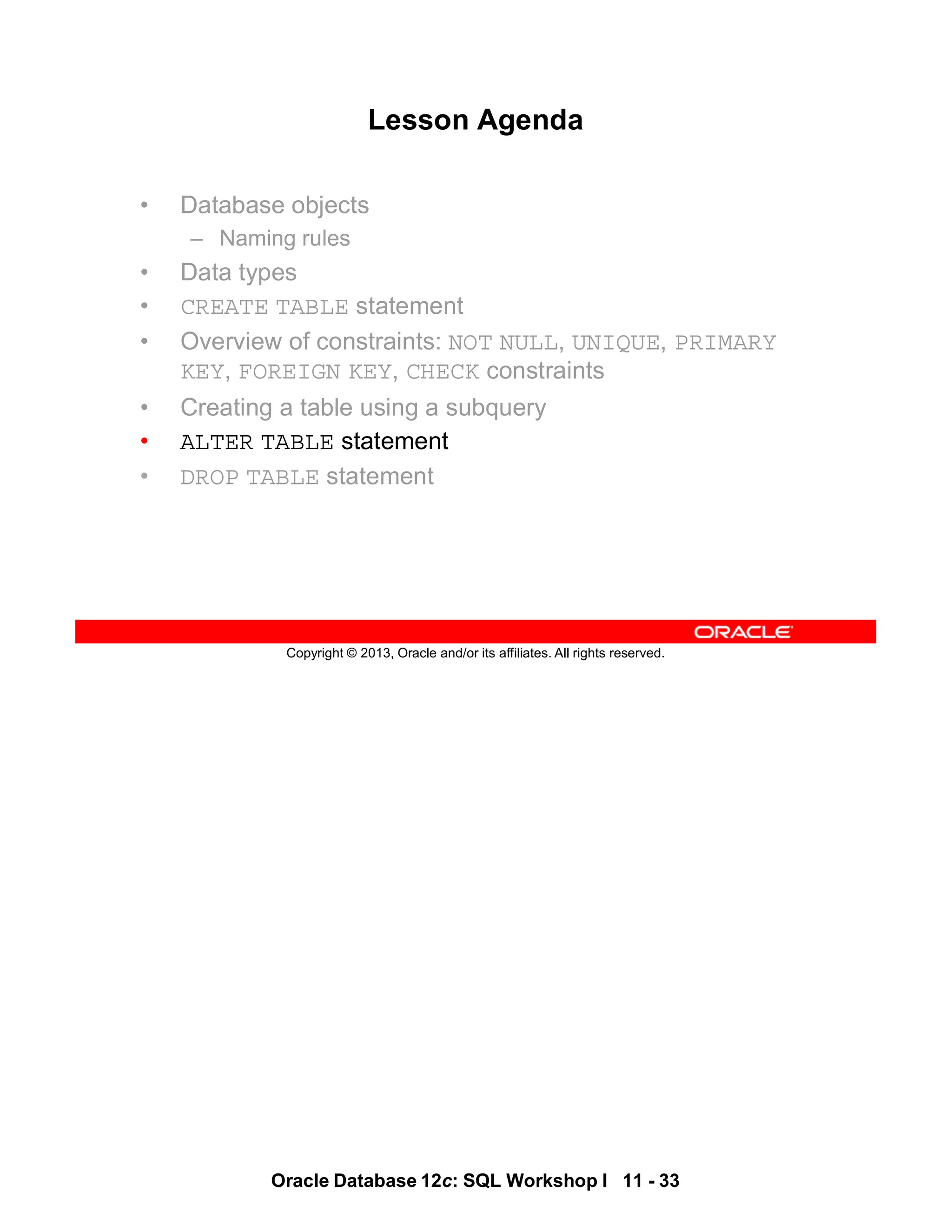 Oracle Database 12c: SQL Workshop I 11 - 33
Copyright © 2013, Oracle and/or its affiliates. All rights reserved.
Lesson Agenda
• Database objects
– Naming rules
• Data types
• CREATE TABLE statement
• Overview of constraints: NOT NULL, UNIQUE, PRIMARY
KEY, FOREIGN KEY, CHECK constraints
• Creating a table using a subquery
• ALTER TABLE statement
• DROP TABLE statement
 
