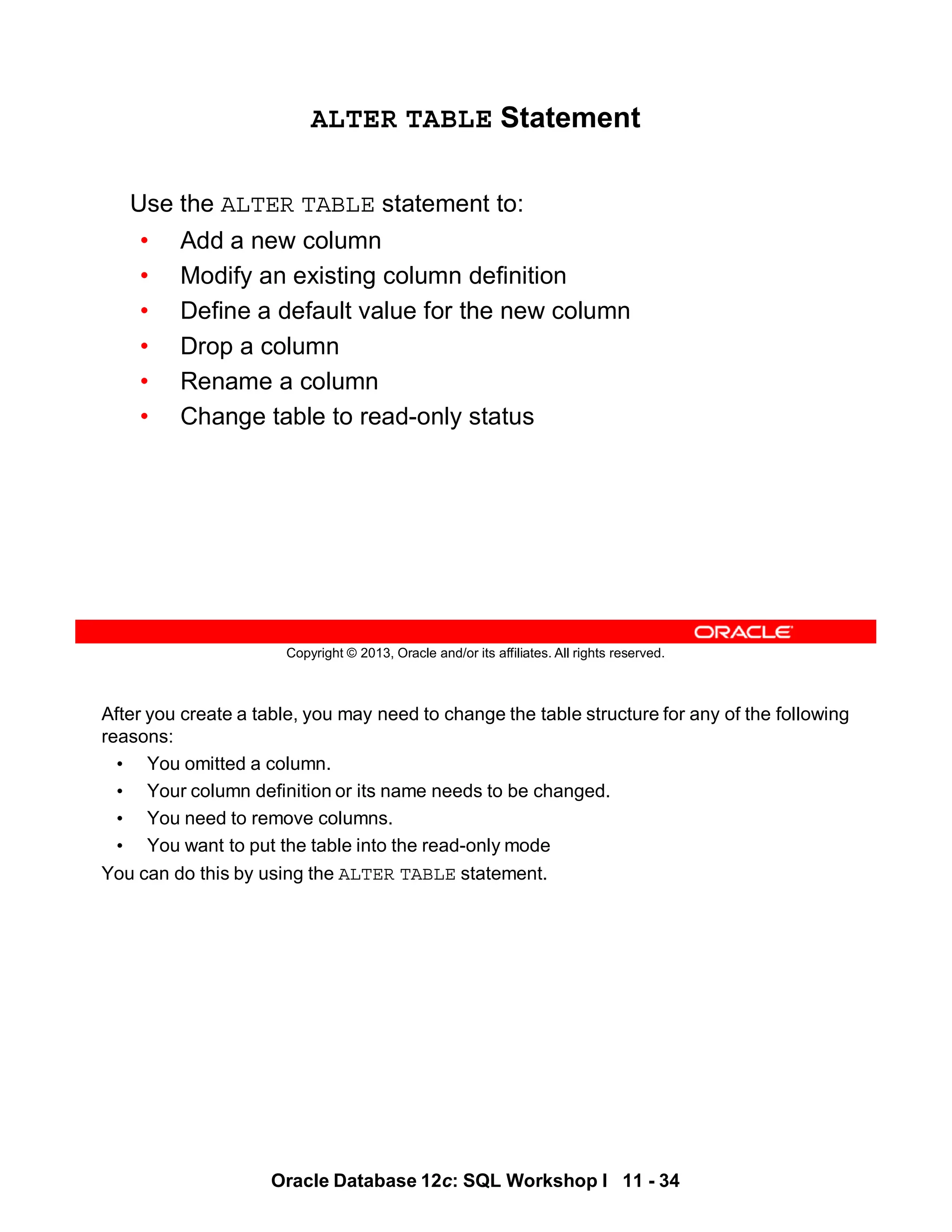 After you create a table, you may need to change the table structure for any of the following
reasons:
• You omitted a column.
• Your column definition or its name needs to be changed.
• You need to remove columns.
• You want to put the table into the read-only mode
You can do this by using the ALTER TABLE statement.
Oracle Database 12c: SQL Workshop I 11 - 34
Copyright © 2013, Oracle and/or its affiliates. All rights reserved.
ALTER TABLE Statement
Use the ALTER TABLE statement to:
• Add a new column
• Modify an existing column definition
• Define a default value for the new column
• Drop a column
• Rename a column
• Change table to read-only status
 