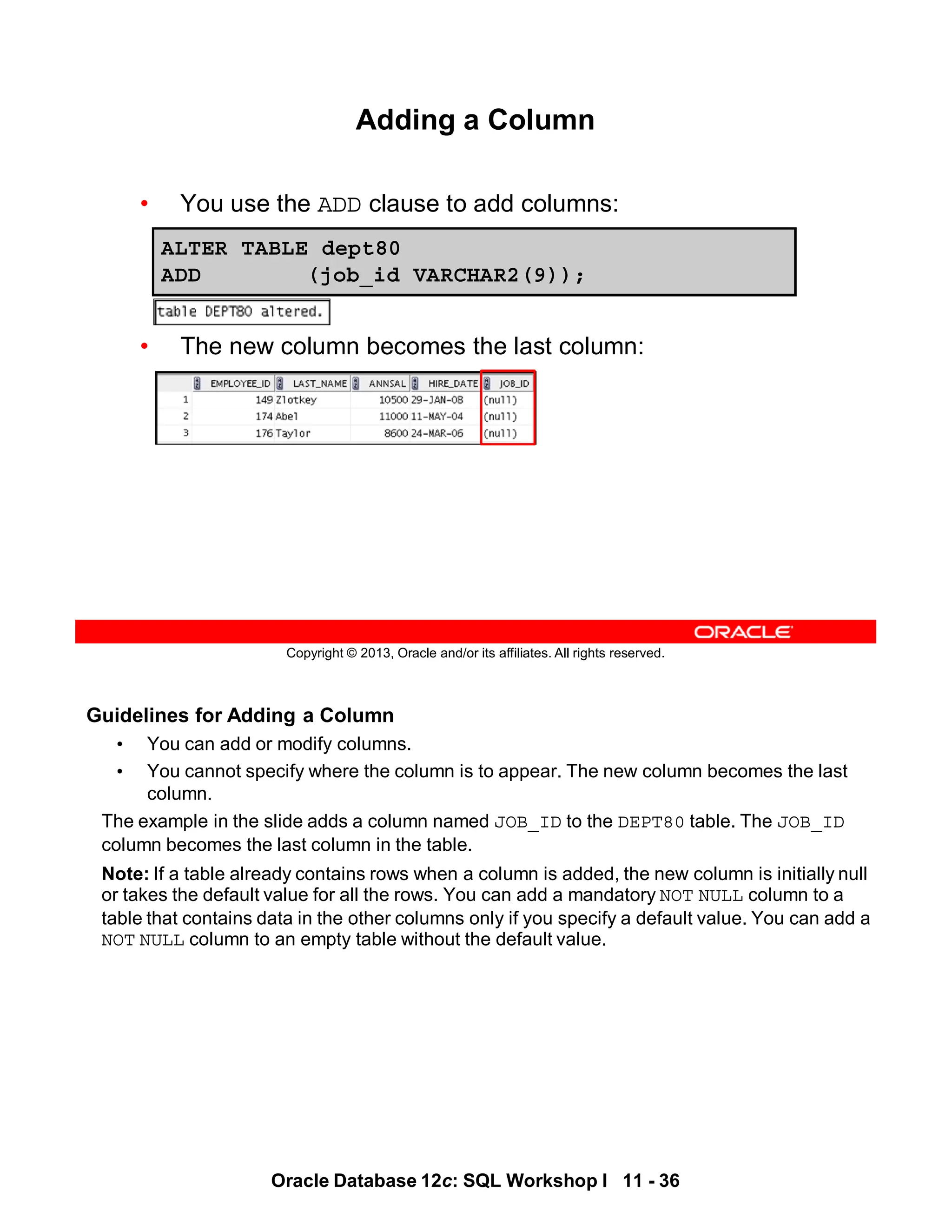 Oracle Database 12c: SQL Workshop I 11 - 36
Guidelines for Adding a Column
• You can add or modify columns.
• You cannot specify where the column is to appear. The new column becomes the last
column.
The example in the slide adds a column named JOB_ID to the DEPT80 table. The JOB_ID
column becomes the last column in the table.
Note: If a table already contains rows when a column is added, the new column is initially null
or takes the default value for all the rows. You can add a mandatory NOT NULL column to a
table that contains data in the other columns only if you specify a default value. You can add a
NOT NULL column to an empty table without the default value.
Copyright © 2013, Oracle and/or its affiliates. All rights reserved.
Adding a Column
• You use the ADD clause to add columns:
• The new column becomes the last column:
ALTER TABLE dept80
ADD (job_id VARCHAR2(9));
 
