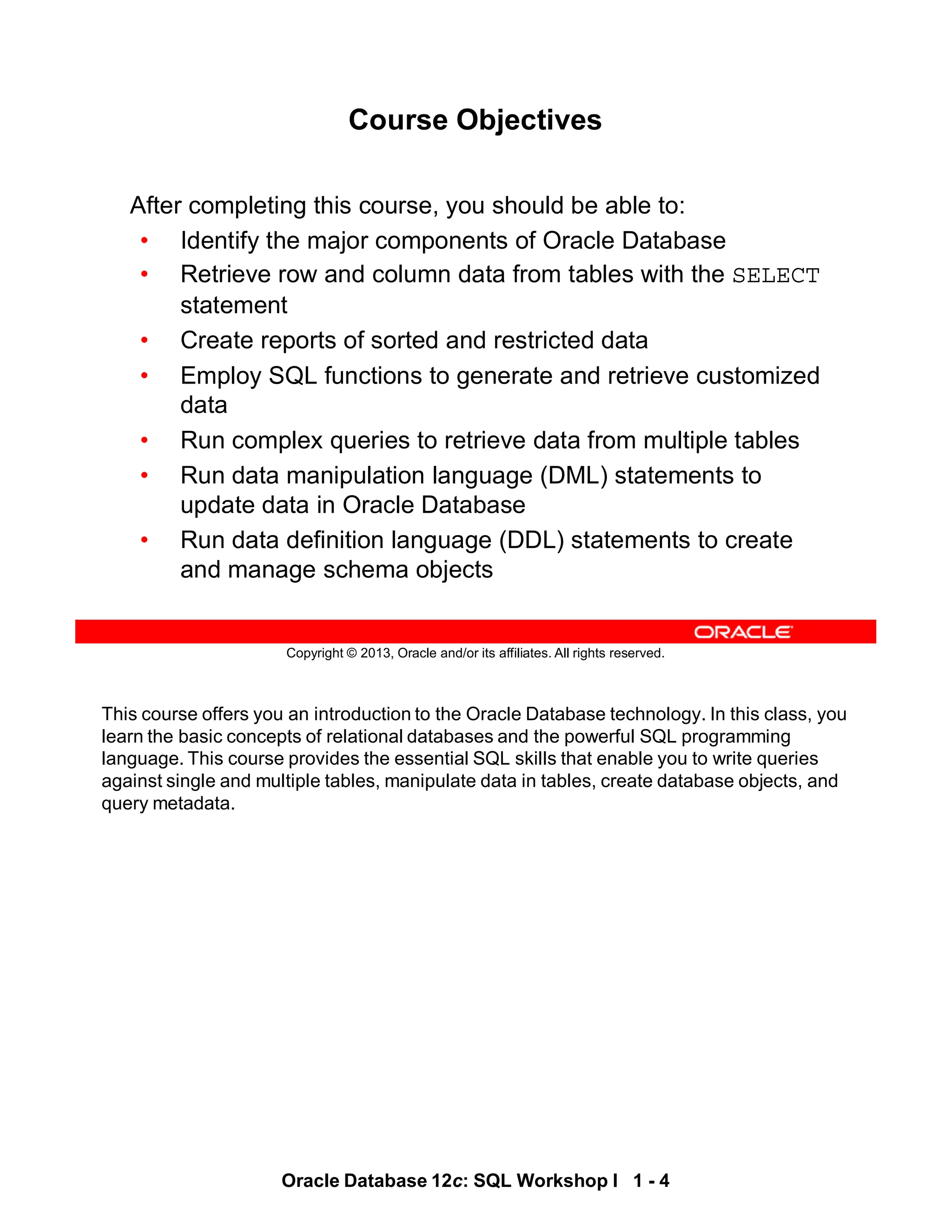 This course offers you an introduction to the Oracle Database technology. In this class, you
learn the basic concepts of relational databases and the powerful SQL programming
language. This course provides the essential SQL skills that enable you to write queries
against single and multiple tables, manipulate data in tables, create database objects, and
query metadata.
Oracle Database 12c: SQL Workshop I 1 - 4
Copyright © 2013, Oracle and/or its affiliates. All rights reserved.
Course Objectives
After completing this course, you should be able to:
• Identify the major components of Oracle Database
• Retrieve row and column data from tables with the SELECT
statement
• Create reports of sorted and restricted data
• Employ SQL functions to generate and retrieve customized
data
• Run complex queries to retrieve data from multiple tables
• Run data manipulation language (DML) statements to
update data in Oracle Database
• Run data definition language (DDL) statements to create
and manage schema objects
 