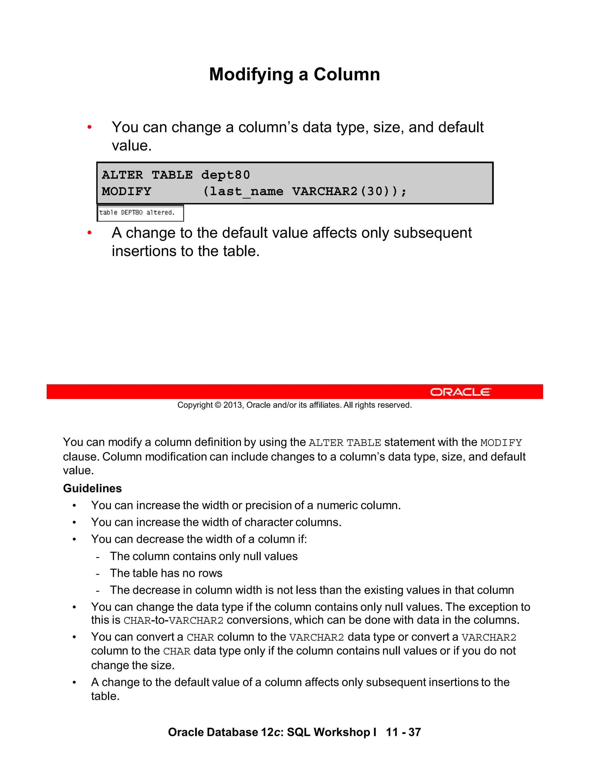 Oracle Database 12c: SQL Workshop I 11 - 37
You can modify a column definition by using the ALTER TABLE statement with the MODIFY
clause. Column modification can include changes to a column’s data type, size, and default
value.
Guidelines
• You can increase the width or precision of a numeric column.
• You can increase the width of character columns.
• You can decrease the width of a column if:
- The column contains only null values
- The table has no rows
- The decrease in column width is not less than the existing values in that column
• You can change the data type if the column contains only null values. The exception to
this is CHAR-to-VARCHAR2 conversions, which can be done with data in the columns.
• You can convert a CHAR column to the VARCHAR2 data type or convert a VARCHAR2
column to the CHAR data type only if the column contains null values or if you do not
change the size.
• A change to the default value of a column affects only subsequent insertions to the
table.
Copyright © 2013, Oracle and/or its affiliates. All rights reserved.
Modifying a Column
• You can change a column’s data type, size, and default
value.
• A change to the default value affects only subsequent
insertions to the table.
ALTER TABLE dept80
MODIFY (last_name VARCHAR2(30));
 