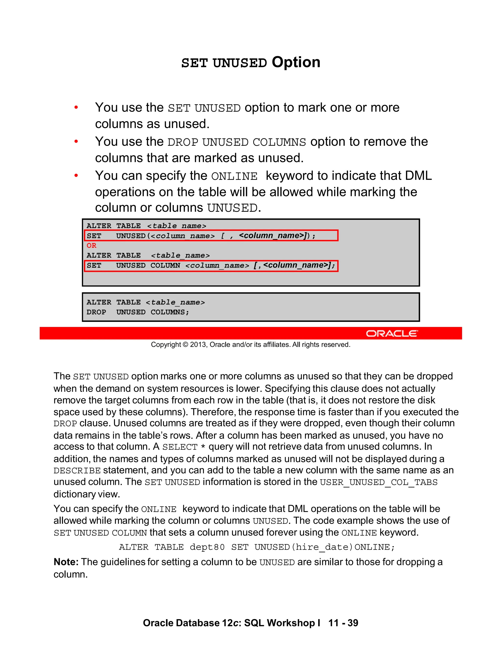 The SET UNUSED option marks one or more columns as unused so that they can be dropped
when the demand on system resources is lower. Specifying this clause does not actually
remove the target columns from each row in the table (that is, it does not restore the disk
space used by these columns). Therefore, the response time is faster than if you executed the
DROP clause. Unused columns are treated as if they were dropped, even though their column
data remains in the table’s rows. After a column has been marked as unused, you have no
access to that column. A SELECT * query will not retrieve data from unused columns. In
addition, the names and types of columns marked as unused will not be displayed during a
DESCRIBE statement, and you can add to the table a new column with the same name as an
unused column. The SET UNUSED information is stored in the USER_UNUSED_COL_TABS
dictionary view.
You can specify the ONLINE keyword to indicate that DML operations on the table will be
allowed while marking the column or columns UNUSED. The code example shows the use of
SET UNUSED COLUMN that sets a column unused forever using the ONLINE keyword.
ALTER TABLE dept80 SET UNUSED(hire_date)ONLINE;
Note: The guidelines for setting a column to be UNUSED are similar to those for dropping a
column.
Oracle Database 12c: SQL Workshop I 11 - 39
Copyright © 2013, Oracle and/or its affiliates. All rights reserved.
ALTER TABLE <table_name>
SET UNUSED(<column_name> [ , <column_name>]);
OR
ALTER TABLE <table_name>
SET UNUSED COLUMN <column_name> [ , <column_name>];
SET UNUSED Option
• You use the SET UNUSED option to mark one or more
columns as unused.
• You use the DROP UNUSED COLUMNS option to remove the
columns that are marked as unused.
• You can specify the ONLINE keyword to indicate that DML
operations on the table will be allowed while marking the
column or columns UNUSED.
ALTER TABLE <table_name>
DROP UNUSED COLUMNS;
 