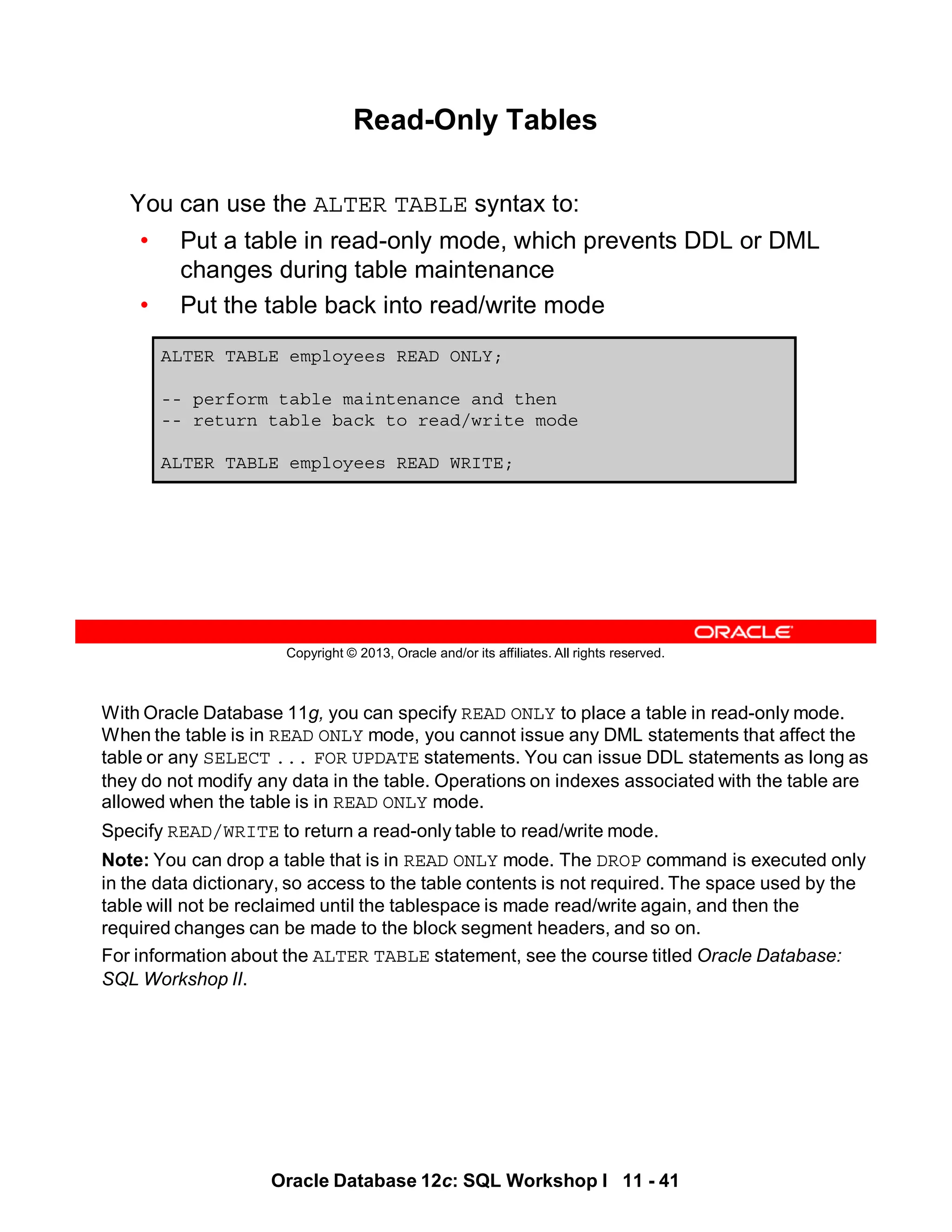 With Oracle Database 11g, you can specify READ ONLY to place a table in read-only mode.
When the table is in READ ONLY mode, you cannot issue any DML statements that affect the
table or any SELECT ... FOR UPDATE statements. You can issue DDL statements as long as
they do not modify any data in the table. Operations on indexes associated with the table are
allowed when the table is in READ ONLY mode.
Specify READ/WRITE to return a read-only table to read/write mode.
Note: You can drop a table that is in READ ONLY mode. The DROP command is executed only
in the data dictionary, so access to the table contents is not required. The space used by the
table will not be reclaimed until the tablespace is made read/write again, and then the
required changes can be made to the block segment headers, and so on.
For information about the ALTER TABLE statement, see the course titled Oracle Database:
SQL Workshop II.
Oracle Database 12c: SQL Workshop I 11 - 41
Copyright © 2013, Oracle and/or its affiliates. All rights reserved.
Read-Only Tables
You can use the ALTER TABLE syntax to:
• Put a table in read-only mode, which prevents DDL or DML
changes during table maintenance
• Put the table back into read/write mode
ALTER TABLE employees READ ONLY;
-- perform table maintenance and then
-- return table back to read/write mode
ALTER TABLE employees READ WRITE;
 
