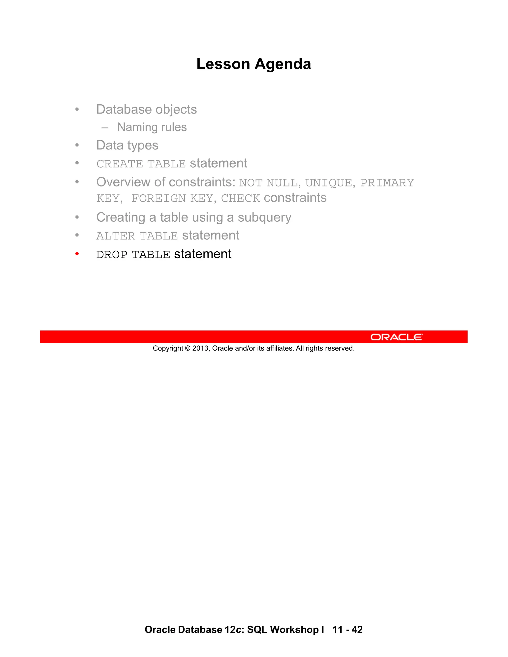Oracle Database 12c: SQL Workshop I 11 - 42
Copyright © 2013, Oracle and/or its affiliates. All rights reserved.
Lesson Agenda
• Database objects
– Naming rules
• Data types
• CREATE TABLE statement
• Overview of constraints: NOT NULL, UNIQUE, PRIMARY
KEY, FOREIGN KEY, CHECK constraints
• Creating a table using a subquery
• ALTER TABLE statement
• DROP TABLE statement
 