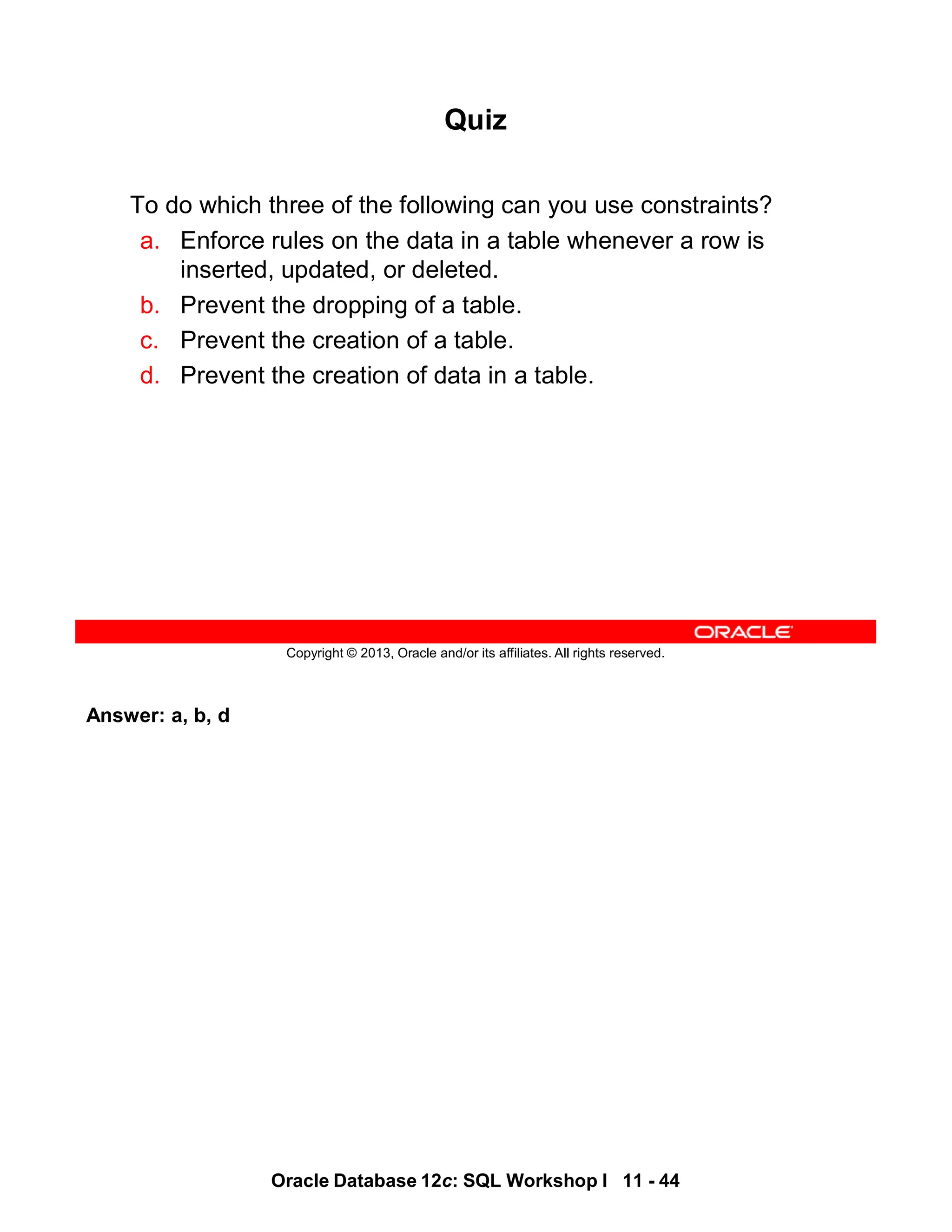 Answer: a, b, d
Oracle Database 12c: SQL Workshop I 11 - 44
Copyright © 2013, Oracle and/or its affiliates. All rights reserved.
Quiz
To do which three of the following can you use constraints?
a. Enforce rules on the data in a table whenever a row is
inserted, updated, or deleted.
b. Prevent the dropping of a table.
c. Prevent the creation of a table.
d. Prevent the creation of data in a table.
 