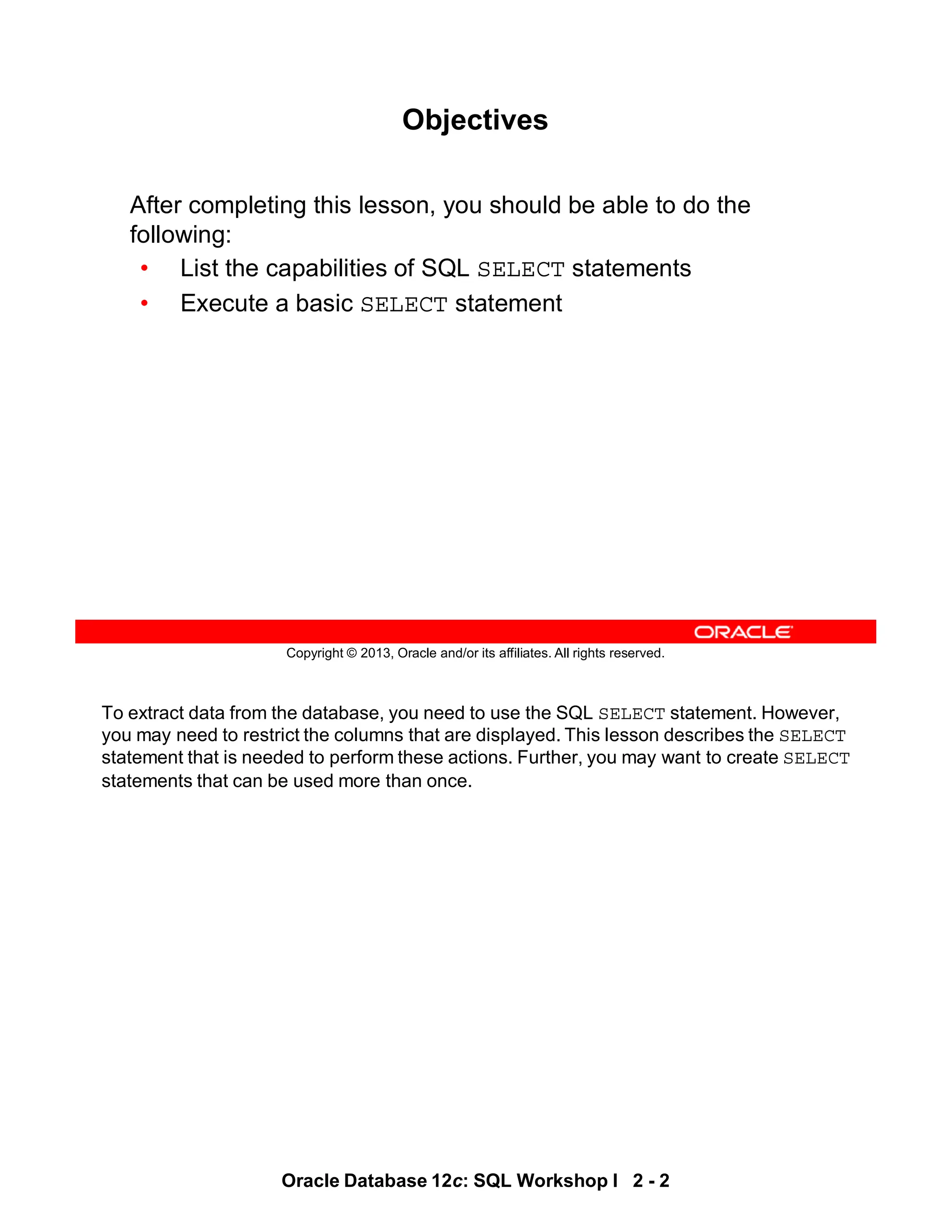 To extract data from the database, you need to use the SQL SELECT statement. However,
you may need to restrict the columns that are displayed. This lesson describes the SELECT
statement that is needed to perform these actions. Further, you may want to create SELECT
statements that can be used more than once.
Oracle Database 12c: SQL Workshop I 2 - 2
Copyright © 2013, Oracle and/or its affiliates. All rights reserved.
Objectives
After completing this lesson, you should be able to do the
following:
• List the capabilities of SQL SELECT statements
• Execute a basic SELECT statement
 