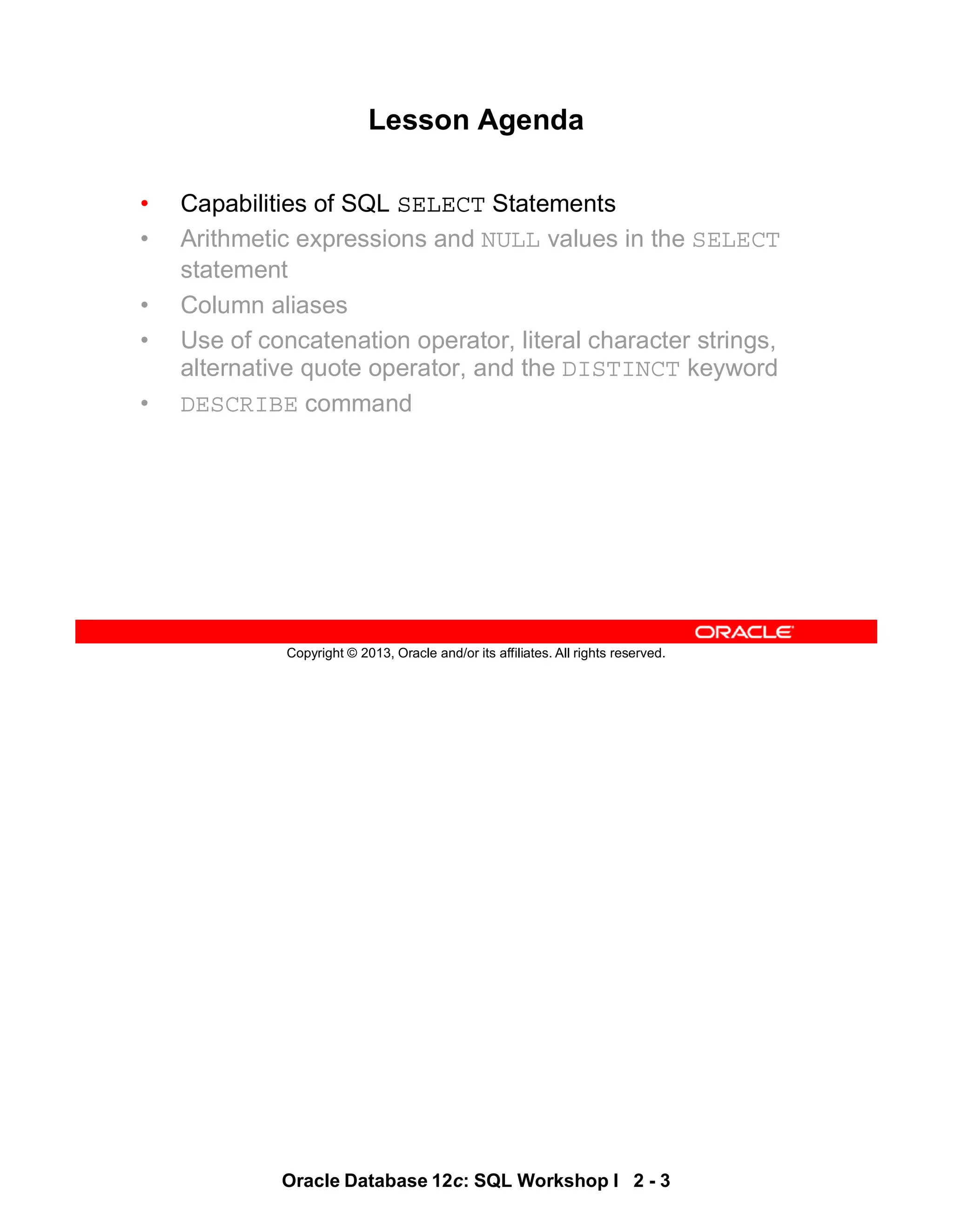 Oracle Database 12c: SQL Workshop I 2 - 3
Copyright © 2013, Oracle and/or its affiliates. All rights reserved.
Lesson Agenda
• Capabilities of SQL SELECT Statements
• Arithmetic expressions and NULL values in the SELECT
statement
• Column aliases
• Use of concatenation operator, literal character strings,
alternative quote operator, and the DISTINCT keyword
• DESCRIBE command
 