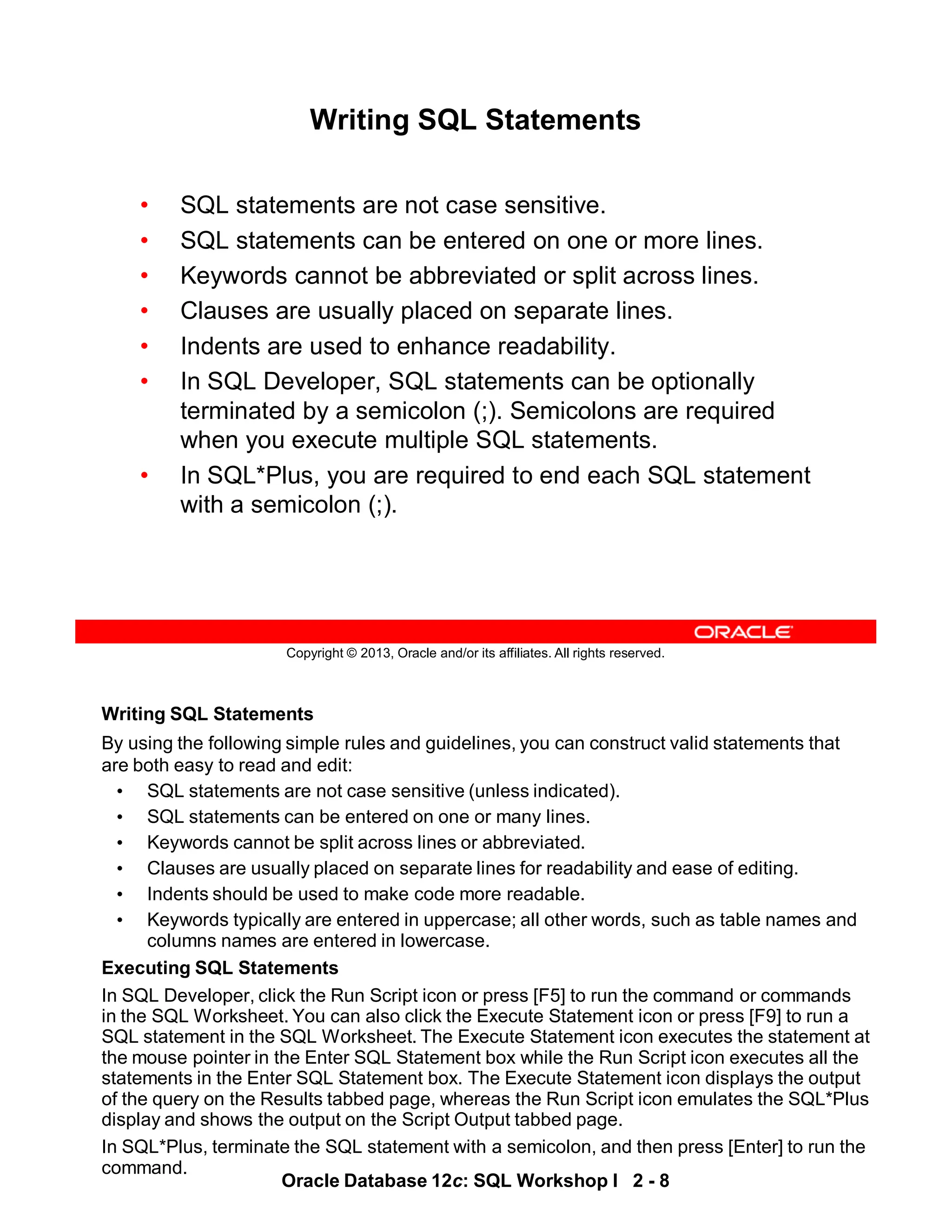 Writing SQL Statements
By using the following simple rules and guidelines, you can construct valid statements that
are both easy to read and edit:
• SQL statements are not case sensitive (unless indicated).
• SQL statements can be entered on one or many lines.
• Keywords cannot be split across lines or abbreviated.
• Clauses are usually placed on separate lines for readability and ease of editing.
• Indents should be used to make code more readable.
• Keywords typically are entered in uppercase; all other words, such as table names and
columns names are entered in lowercase.
Executing SQL Statements
In SQL Developer, click the Run Script icon or press [F5] to run the command or commands
in the SQL Worksheet. You can also click the Execute Statement icon or press [F9] to run a
SQL statement in the SQL Worksheet. The Execute Statement icon executes the statement at
the mouse pointer in the Enter SQL Statement box while the Run Script icon executes all the
statements in the Enter SQL Statement box. The Execute Statement icon displays the output
of the query on the Results tabbed page, whereas the Run Script icon emulates the SQL*Plus
display and shows the output on the Script Output tabbed page.
In SQL*Plus, terminate the SQL statement with a semicolon, and then press [Enter] to run the
command.
Oracle Database 12c: SQL Workshop I 2 - 8
Copyright © 2013, Oracle and/or its affiliates. All rights reserved.
Writing SQL Statements
• SQL statements are not case sensitive.
• SQL statements can be entered on one or more lines.
• Keywords cannot be abbreviated or split across lines.
• Clauses are usually placed on separate lines.
• Indents are used to enhance readability.
• In SQL Developer, SQL statements can be optionally
terminated by a semicolon (;). Semicolons are required
when you execute multiple SQL statements.
• In SQL*Plus, you are required to end each SQL statement
with a semicolon (;).
 