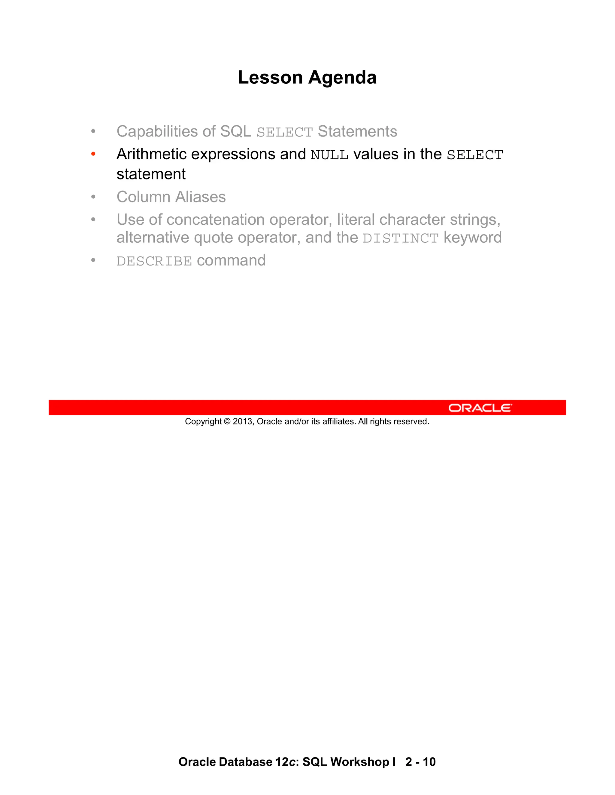 Oracle Database 12c: SQL Workshop I 2 - 10
Copyright © 2013, Oracle and/or its affiliates. All rights reserved.
Lesson Agenda
• Capabilities of SQL SELECT Statements
• Arithmetic expressions and NULL values in the SELECT
statement
• Column Aliases
• Use of concatenation operator, literal character strings,
alternative quote operator, and the DISTINCT keyword
• DESCRIBE command
 