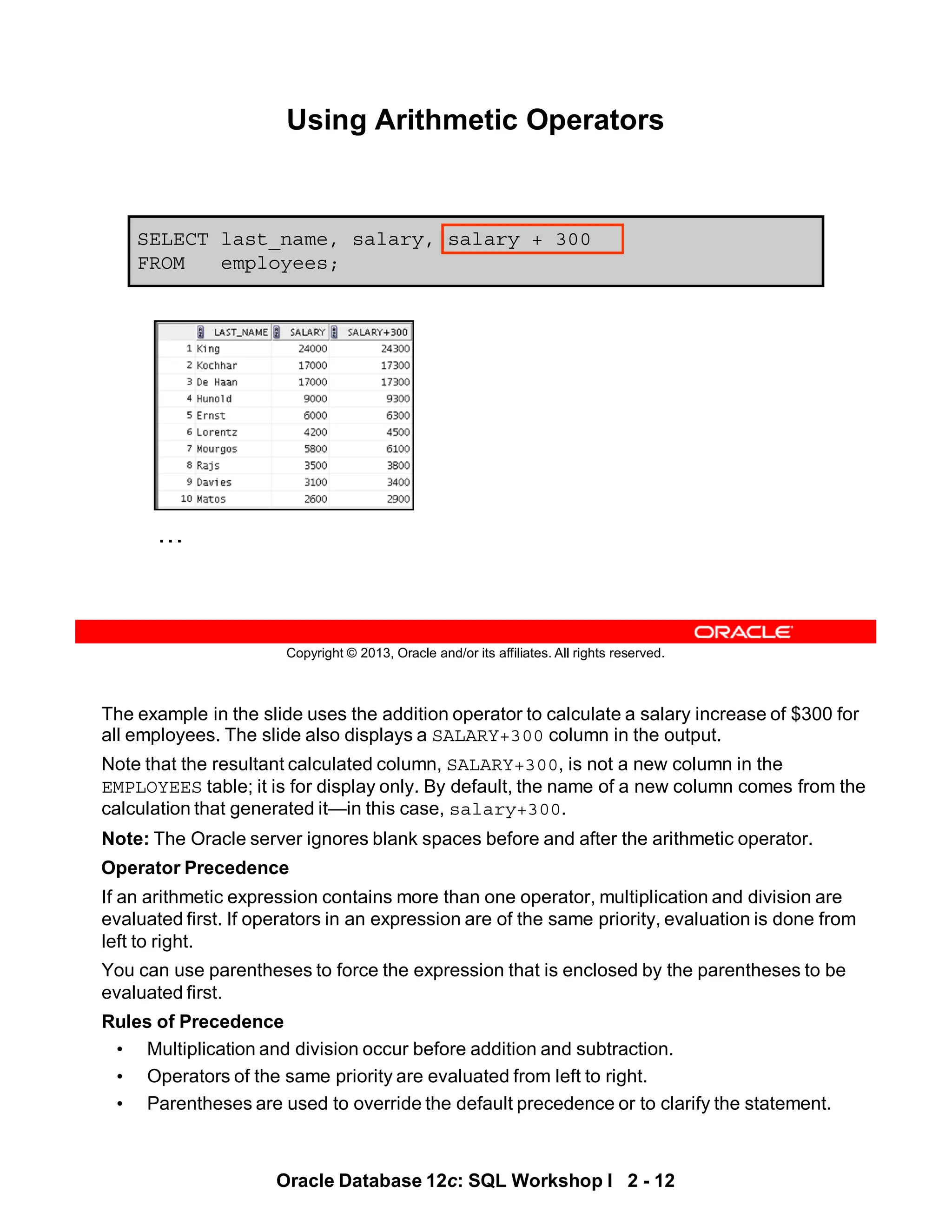 The example in the slide uses the addition operator to calculate a salary increase of $300 for
all employees. The slide also displays a SALARY+300 column in the output.
Note that the resultant calculated column, SALARY+300, is not a new column in the
EMPLOYEES table; it is for display only. By default, the name of a new column comes from the
calculation that generated it—in this case, salary+300.
Note: The Oracle server ignores blank spaces before and after the arithmetic operator.
Operator Precedence
If an arithmetic expression contains more than one operator, multiplication and division are
evaluated first. If operators in an expression are of the same priority, evaluation is done from
left to right.
You can use parentheses to force the expression that is enclosed by the parentheses to be
evaluated first.
Rules of Precedence
• Multiplication and division occur before addition and subtraction.
• Operators of the same priority are evaluated from left to right.
• Parentheses are used to override the default precedence or to clarify the statement.
Oracle Database 12c: SQL Workshop I 2 - 12
Copyright © 2013, Oracle and/or its affiliates. All rights reserved.
SELECT last_name, salary, salary + 300
FROM employees;
Using Arithmetic Operators
…
 