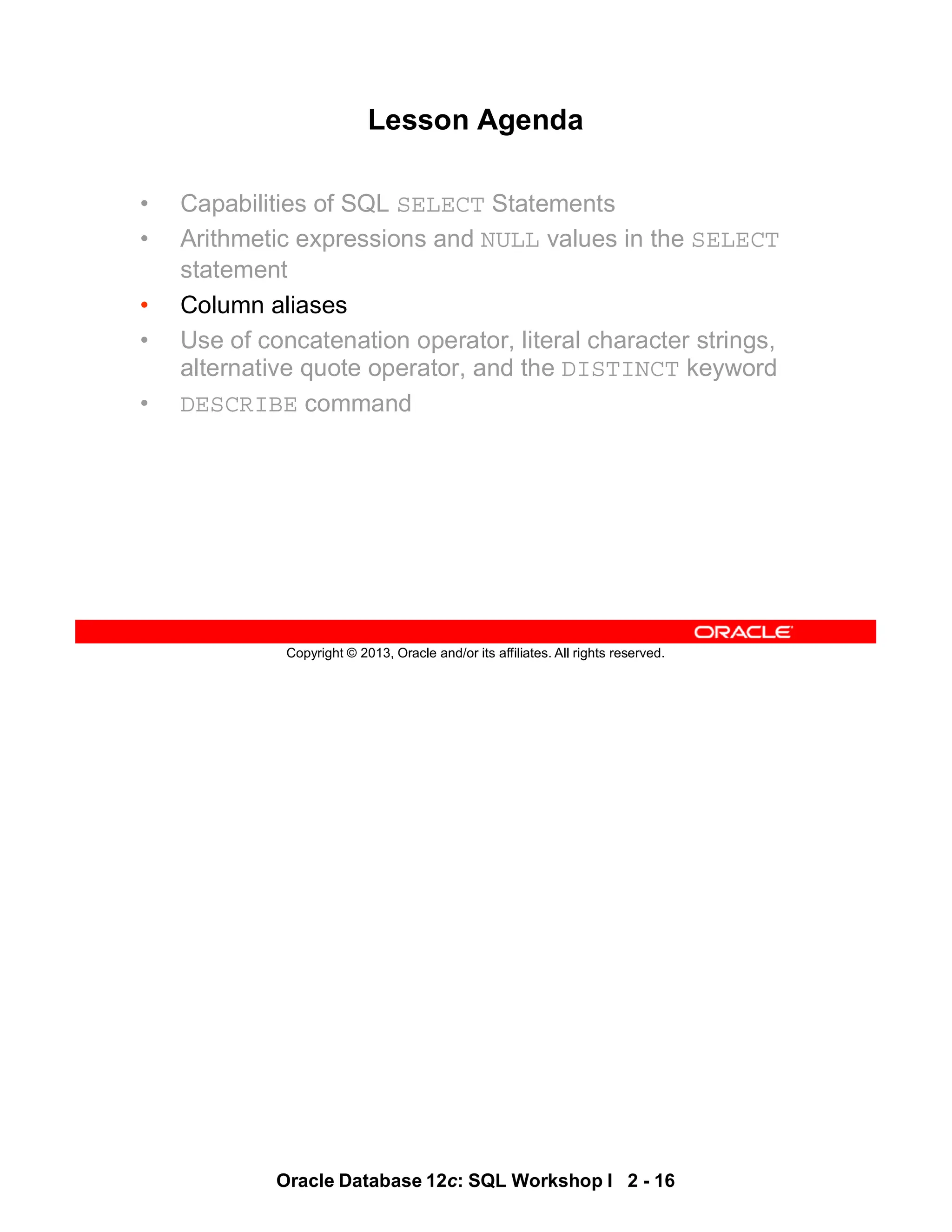 Oracle Database 12c: SQL Workshop I 2 - 16
Copyright © 2013, Oracle and/or its affiliates. All rights reserved.
Lesson Agenda
• Capabilities of SQL SELECT Statements
• Arithmetic expressions and NULL values in the SELECT
statement
• Column aliases
• Use of concatenation operator, literal character strings,
alternative quote operator, and the DISTINCT keyword
• DESCRIBE command
 