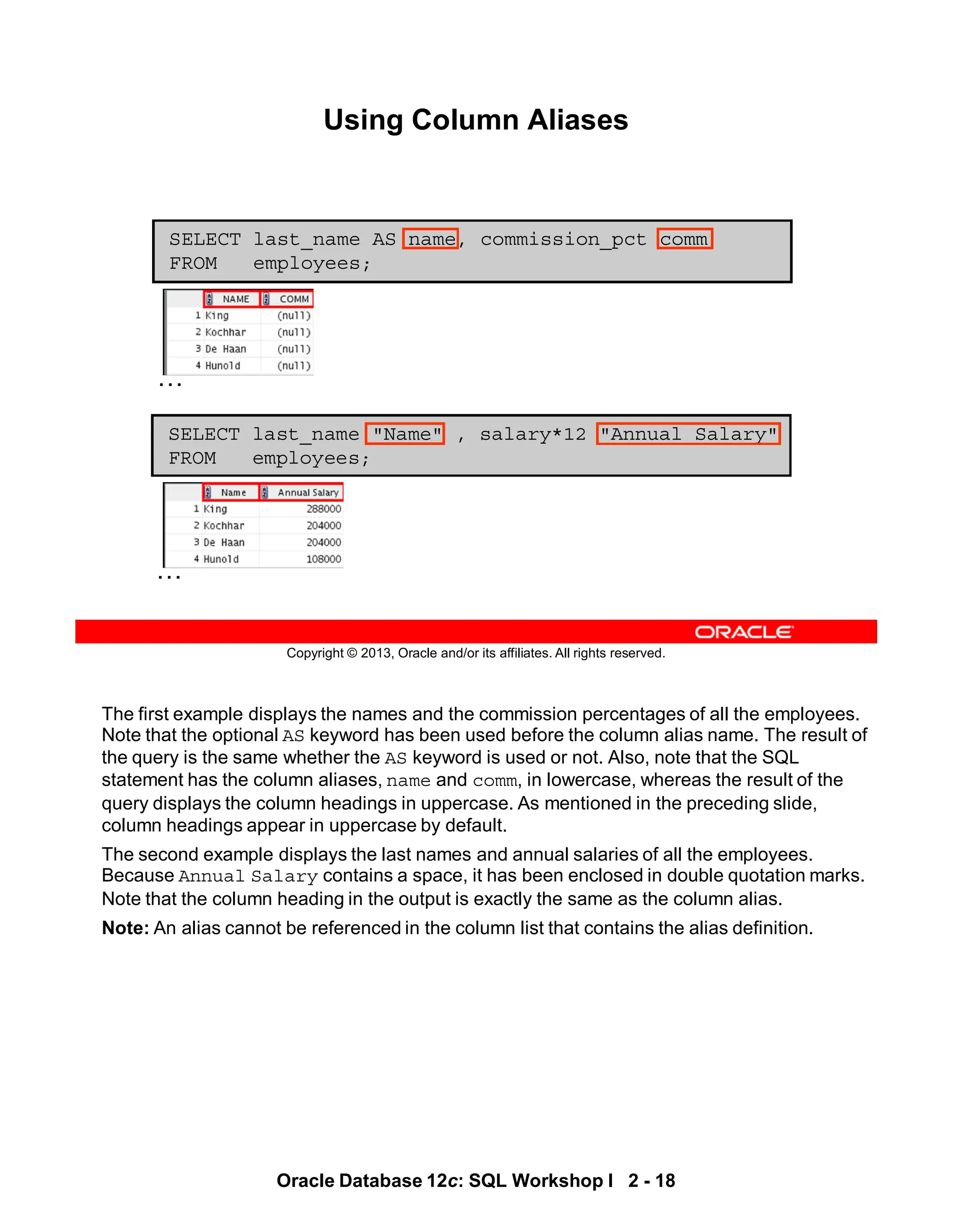 The first example displays the names and the commission percentages of all the employees.
Note that the optional AS keyword has been used before the column alias name. The result of
the query is the same whether the AS keyword is used or not. Also, note that the SQL
statement has the column aliases, name and comm, in lowercase, whereas the result of the
query displays the column headings in uppercase. As mentioned in the preceding slide,
column headings appear in uppercase by default.
The second example displays the last names and annual salaries of all the employees.
Because Annual Salary contains a space, it has been enclosed in double quotation marks.
Note that the column heading in the output is exactly the same as the column alias.
Note: An alias cannot be referenced in the column list that contains the alias definition.
Oracle Database 12c: SQL Workshop I 2 - 18
Copyright © 2013, Oracle and/or its affiliates. All rights reserved.
Using Column Aliases
SELECT last_name "Name" , salary*12 "Annual Salary"
FROM employees;
SELECT last_name AS name, commission_pct comm
FROM employees;
…
…
 