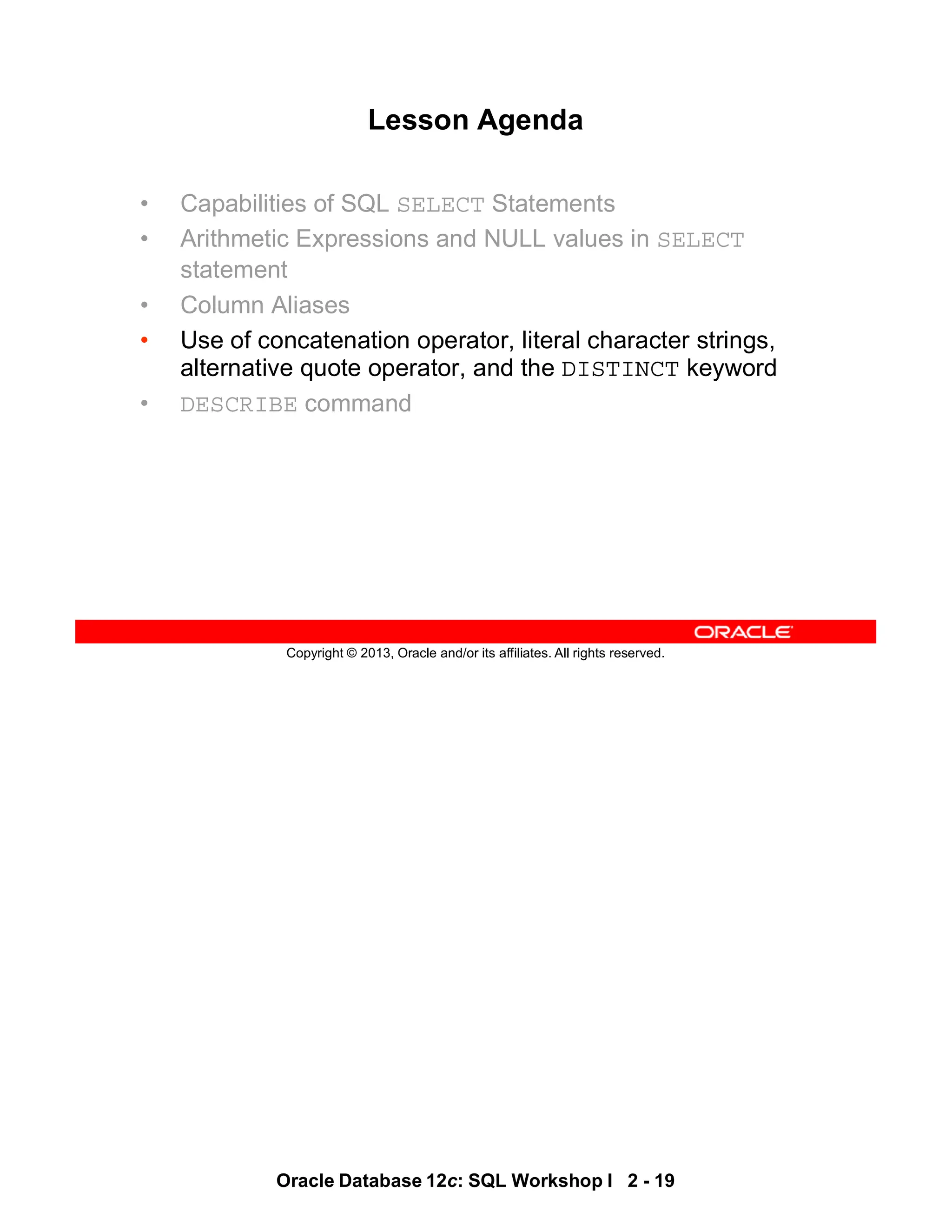 Oracle Database 12c: SQL Workshop I 2 - 19
Copyright © 2013, Oracle and/or its affiliates. All rights reserved.
Lesson Agenda
• Capabilities of SQL SELECT Statements
• Arithmetic Expressions and NULL values in SELECT
statement
• Column Aliases
• Use of concatenation operator, literal character strings,
alternative quote operator, and the DISTINCT keyword
• DESCRIBE command
 