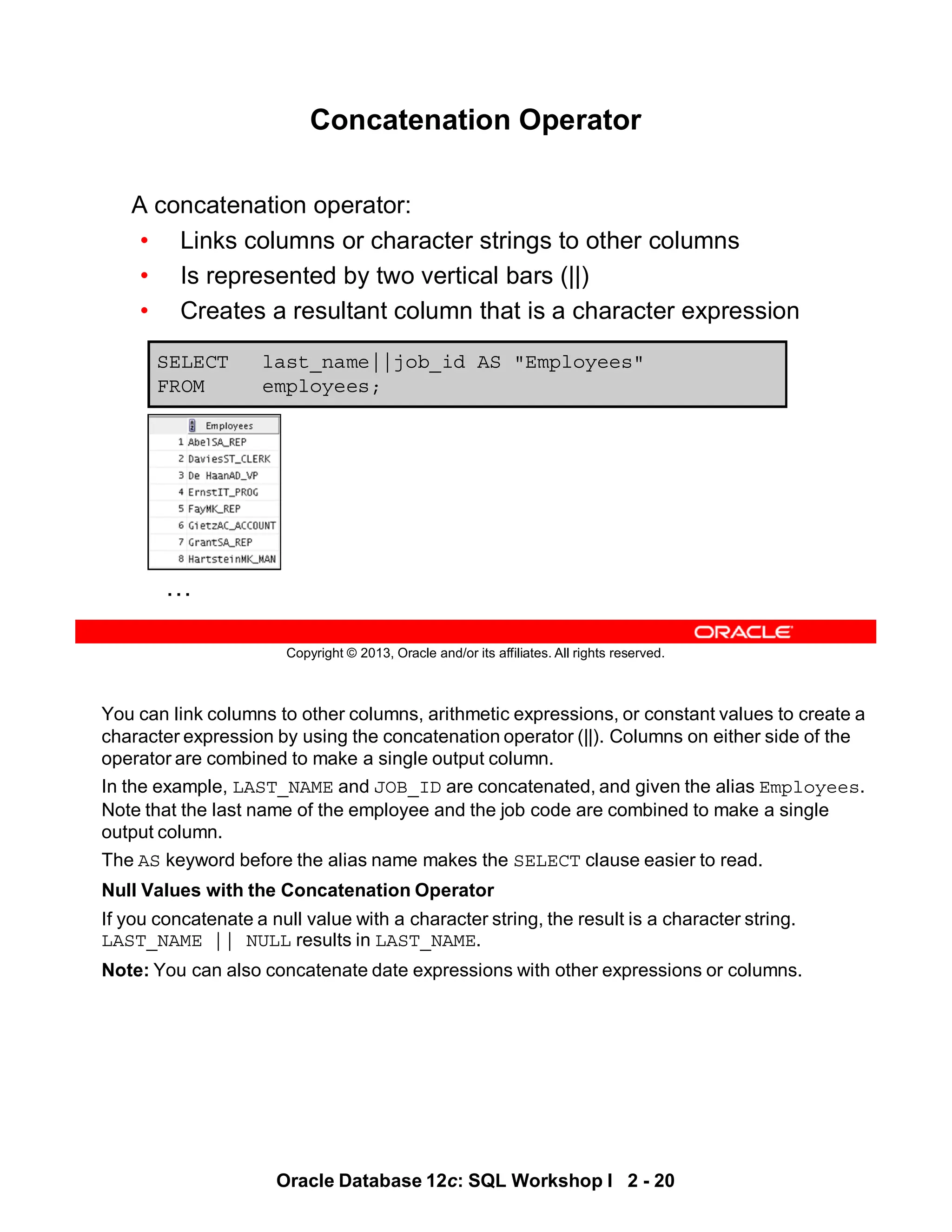You can link columns to other columns, arithmetic expressions, or constant values to create a
character expression by using the concatenation operator (||). Columns on either side of the
operator are combined to make a single output column.
In the example, LAST_NAME and JOB_ID are concatenated, and given the alias Employees.
Note that the last name of the employee and the job code are combined to make a single
output column.
The AS keyword before the alias name makes the SELECT clause easier to read.
Null Values with the Concatenation Operator
If you concatenate a null value with a character string, the result is a character string.
LAST_NAME || NULL results in LAST_NAME.
Note: You can also concatenate date expressions with other expressions or columns.
Oracle Database 12c: SQL Workshop I 2 - 20
Copyright © 2013, Oracle and/or its affiliates. All rights reserved.
Concatenation Operator
A concatenation operator:
• Links columns or character strings to other columns
• Is represented by two vertical bars (||)
• Creates a resultant column that is a character expression
SELECT last_name||job_id AS "Employees"
FROM employees;
…
 