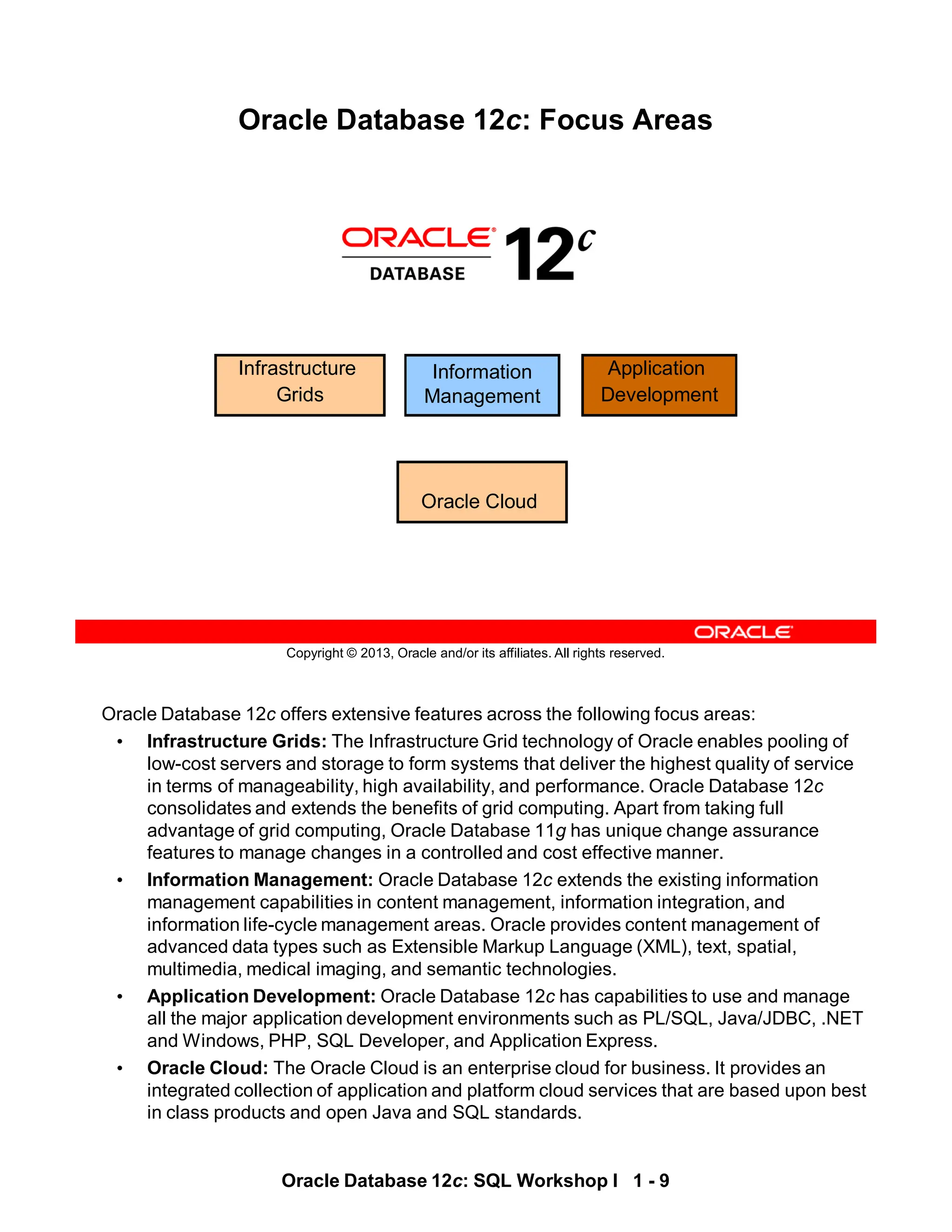 Oracle Database 12c offers extensive features across the following focus areas:
• Infrastructure Grids: The Infrastructure Grid technology of Oracle enables pooling of
low-cost servers and storage to form systems that deliver the highest quality of service
in terms of manageability, high availability, and performance. Oracle Database 12c
consolidates and extends the benefits of grid computing. Apart from taking full
advantage of grid computing, Oracle Database 11g has unique change assurance
features to manage changes in a controlled and cost effective manner.
• Information Management: Oracle Database 12c extends the existing information
management capabilities in content management, information integration, and
information life-cycle management areas. Oracle provides content management of
advanced data types such as Extensible Markup Language (XML), text, spatial,
multimedia, medical imaging, and semantic technologies.
• Application Development: Oracle Database 12c has capabilities to use and manage
all the major application development environments such as PL/SQL, Java/JDBC, .NET
and Windows, PHP, SQL Developer, and Application Express.
• Oracle Cloud: The Oracle Cloud is an enterprise cloud for business. It provides an
integrated collection of application and platform cloud services that are based upon best
in class products and open Java and SQL standards.
Oracle Database 12c: SQL Workshop I 1 - 9
Copyright © 2013, Oracle and/or its affiliates. All rights reserved.
Oracle Database 12c: Focus Areas
Infrastructure
Grids
Information
Management
Application
Development
Oracle Cloud
 