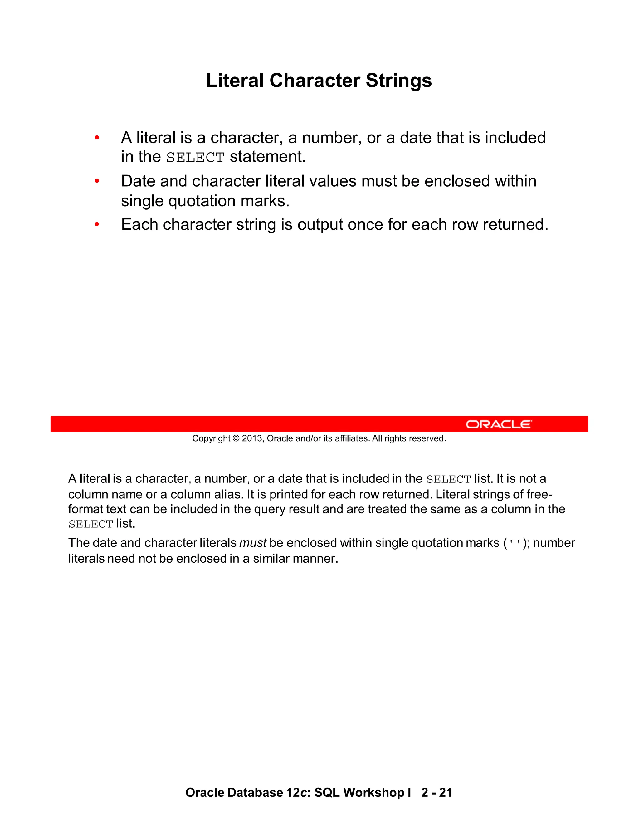 A literal is a character, a number, or a date that is included in the SELECT list. It is not a
column name or a column alias. It is printed for each row returned. Literal strings of free-
format text can be included in the query result and are treated the same as a column in the
SELECT list.
The date and character literals must be enclosed within single quotation marks (''); number
literals need not be enclosed in a similar manner.
Oracle Database 12c: SQL Workshop I 2 - 21
Copyright © 2013, Oracle and/or its affiliates. All rights reserved.
Literal Character Strings
• A literal is a character, a number, or a date that is included
in the SELECT statement.
• Date and character literal values must be enclosed within
single quotation marks.
• Each character string is output once for each row returned.
 