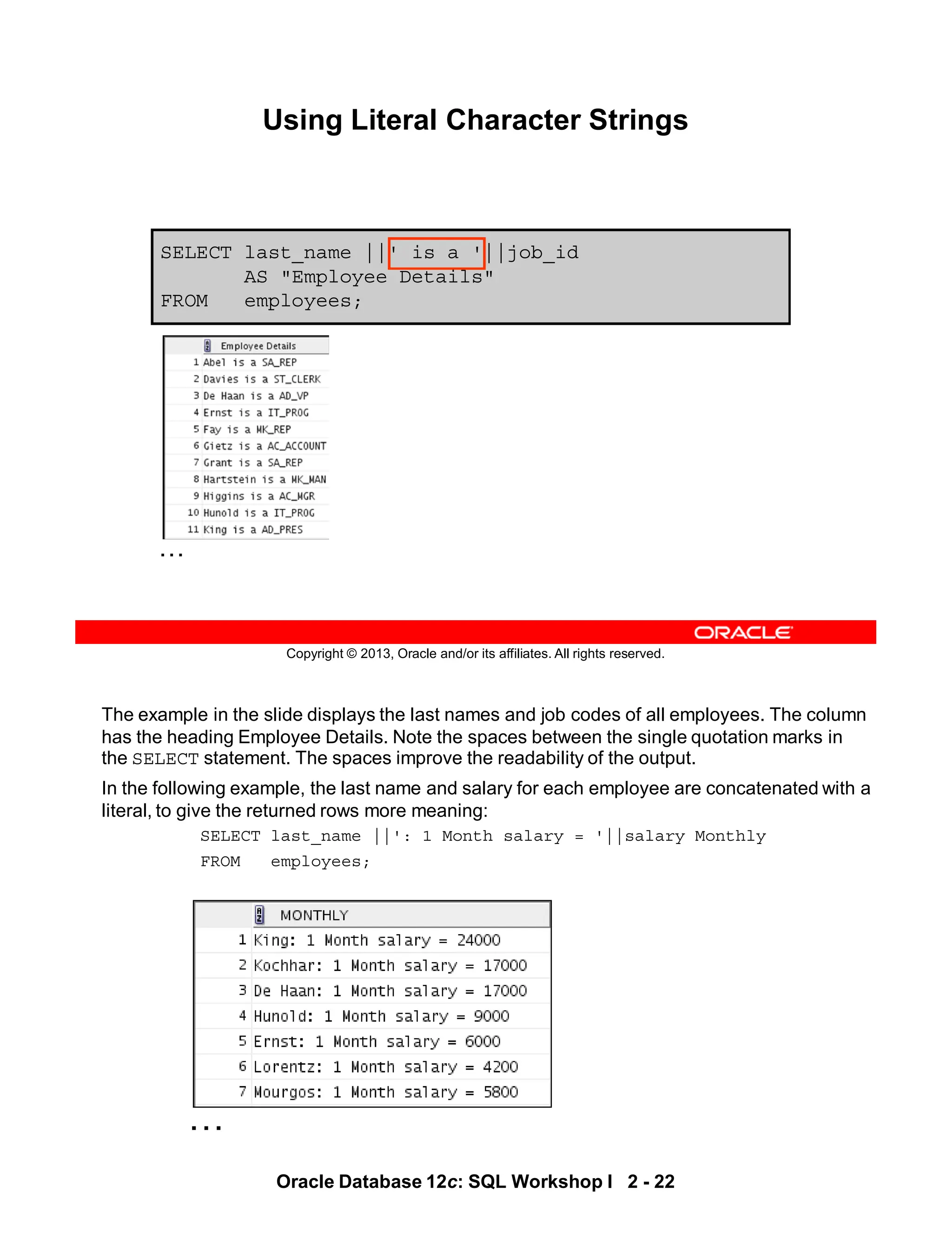 The example in the slide displays the last names and job codes of all employees. The column
has the heading Employee Details. Note the spaces between the single quotation marks in
the SELECT statement. The spaces improve the readability of the output.
In the following example, the last name and salary for each employee are concatenated with a
literal, to give the returned rows more meaning:
SELECT last_name ||': 1 Month salary = '||salary Monthly
FROM employees;
…
Oracle Database 12c: SQL Workshop I 2 - 22
Copyright © 2013, Oracle and/or its affiliates. All rights reserved.
Using Literal Character Strings
SELECT last_name ||' is a '||job_id
AS "Employee Details"
FROM employees;
…
 