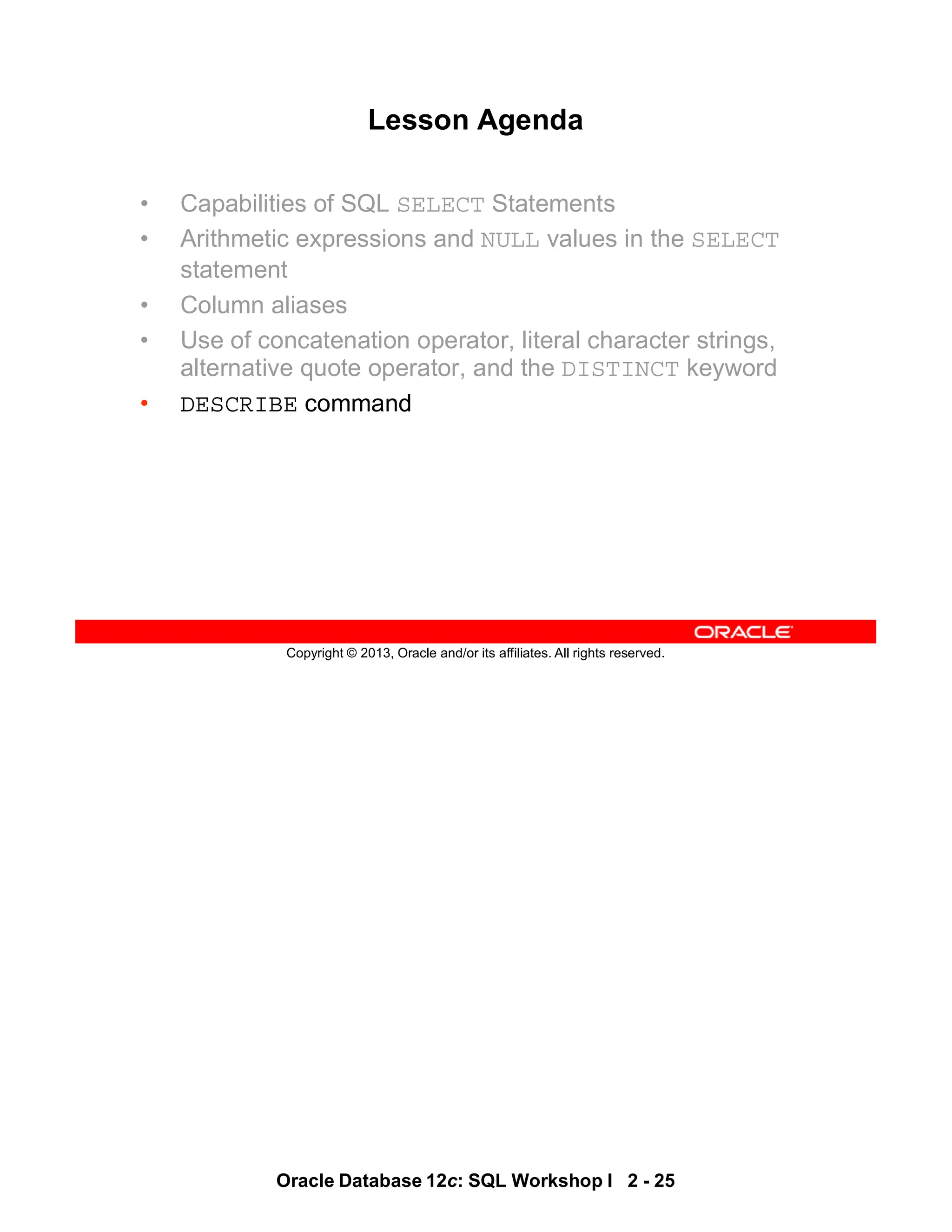 Oracle Database 12c: SQL Workshop I 2 - 25
Copyright © 2013, Oracle and/or its affiliates. All rights reserved.
Lesson Agenda
• Capabilities of SQL SELECT Statements
• Arithmetic expressions and NULL values in the SELECT
statement
• Column aliases
• Use of concatenation operator, literal character strings,
alternative quote operator, and the DISTINCT keyword
• DESCRIBE command
 