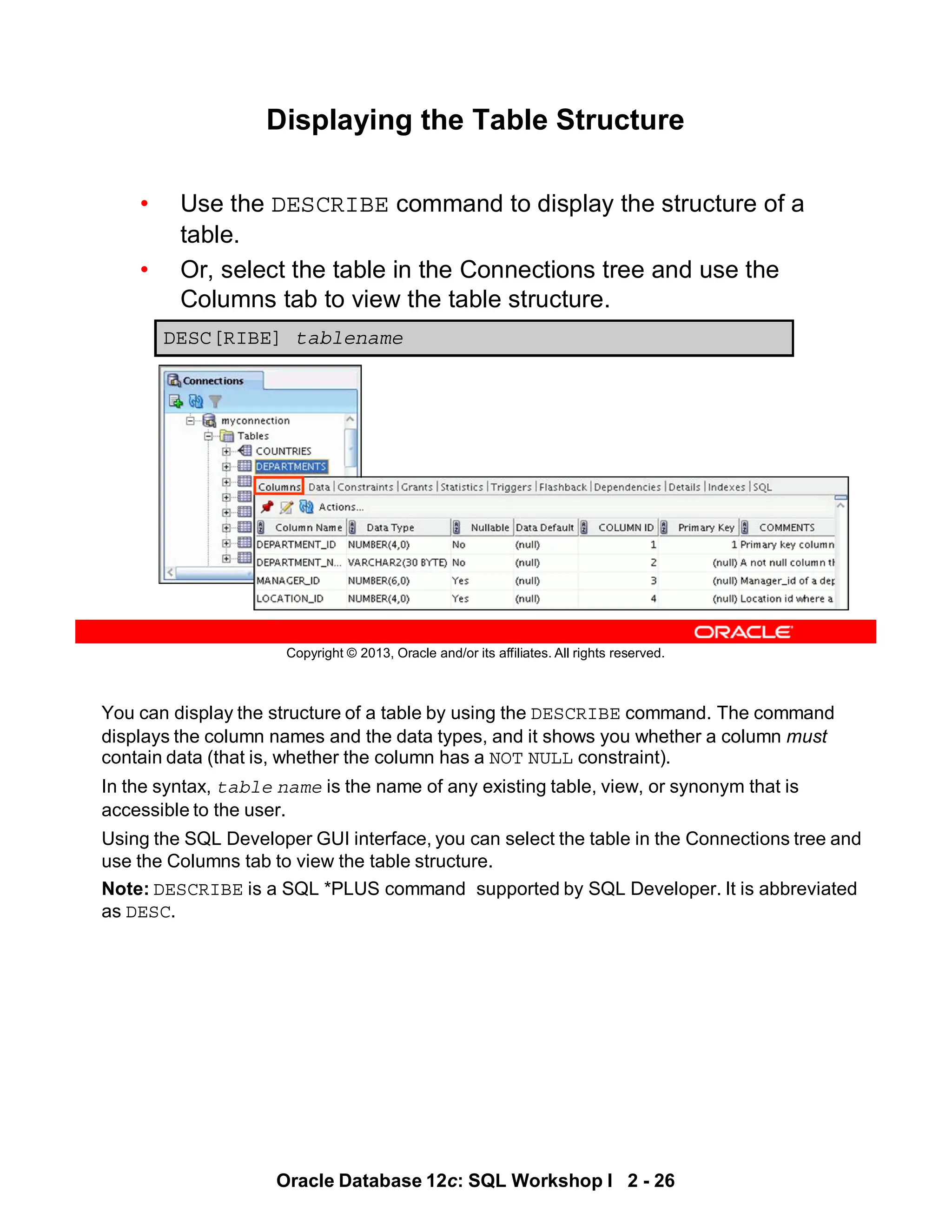 You can display the structure of a table by using the DESCRIBE command. The command
displays the column names and the data types, and it shows you whether a column must
contain data (that is, whether the column has a NOT NULL constraint).
In the syntax, table name is the name of any existing table, view, or synonym that is
accessible to the user.
Using the SQL Developer GUI interface, you can select the table in the Connections tree and
use the Columns tab to view the table structure.
Note: DESCRIBE is a SQL *PLUS command supported by SQL Developer. It is abbreviated
as DESC.
Oracle Database 12c: SQL Workshop I 2 - 26
Copyright © 2013, Oracle and/or its affiliates. All rights reserved.
Displaying the Table Structure
• Use the DESCRIBE command to display the structure of a
table.
• Or, select the table in the Connections tree and use the
Columns tab to view the table structure.
DESC[RIBE] tablename
 