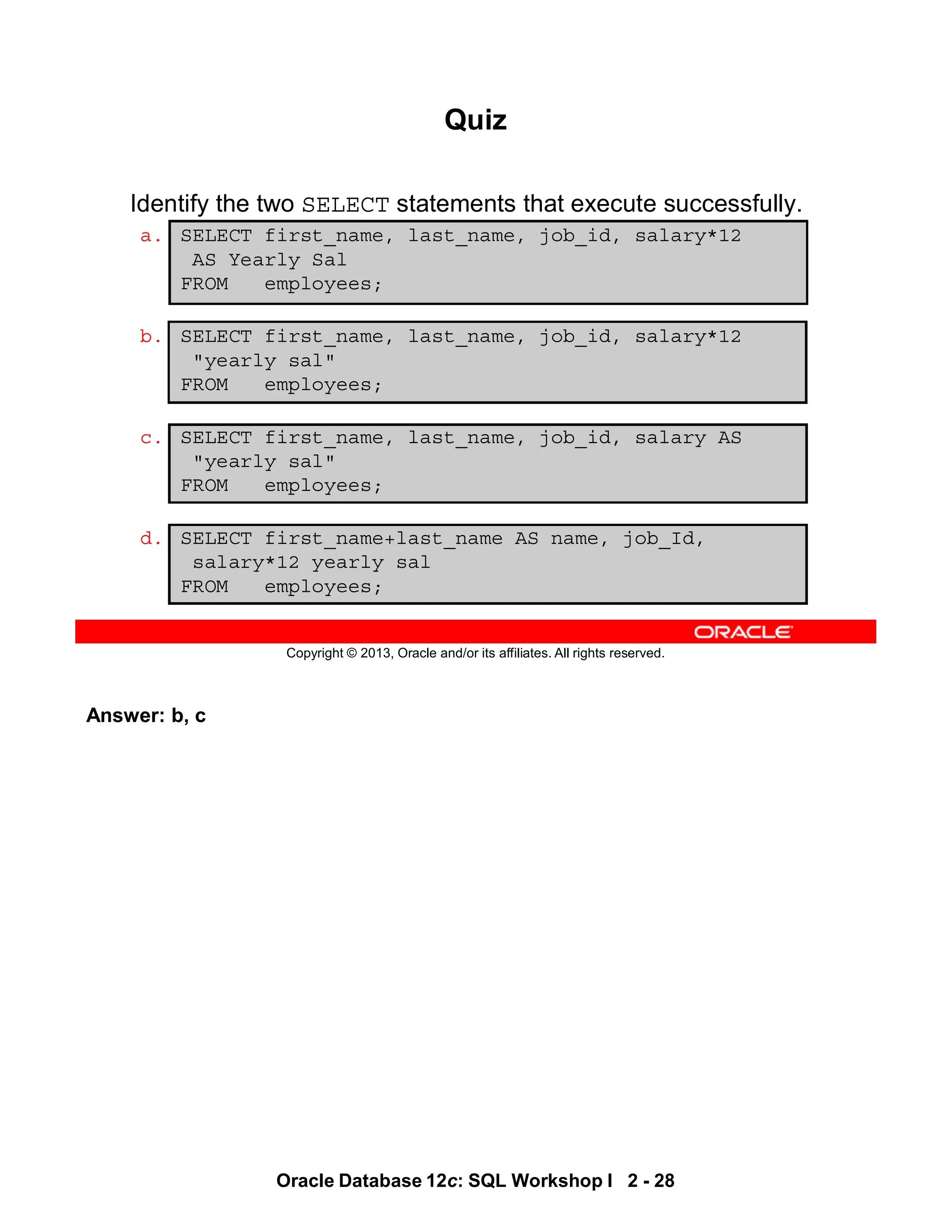Answer: b, c
Oracle Database 12c: SQL Workshop I 2 - 28
Copyright © 2013, Oracle and/or its affiliates. All rights reserved.
Quiz
Identify the two SELECT statements that execute successfully.
a. SELECT first_name, last_name, job_id, salary*12
AS Yearly Sal
FROM employees;
b. SELECT first_name, last_name, job_id, salary*12
"yearly sal"
FROM employees;
c. SELECT first_name, last_name, job_id, salary AS
"yearly sal"
FROM employees;
d. SELECT first_name+last_name AS name, job_Id,
salary*12 yearly sal
FROM employees;
 