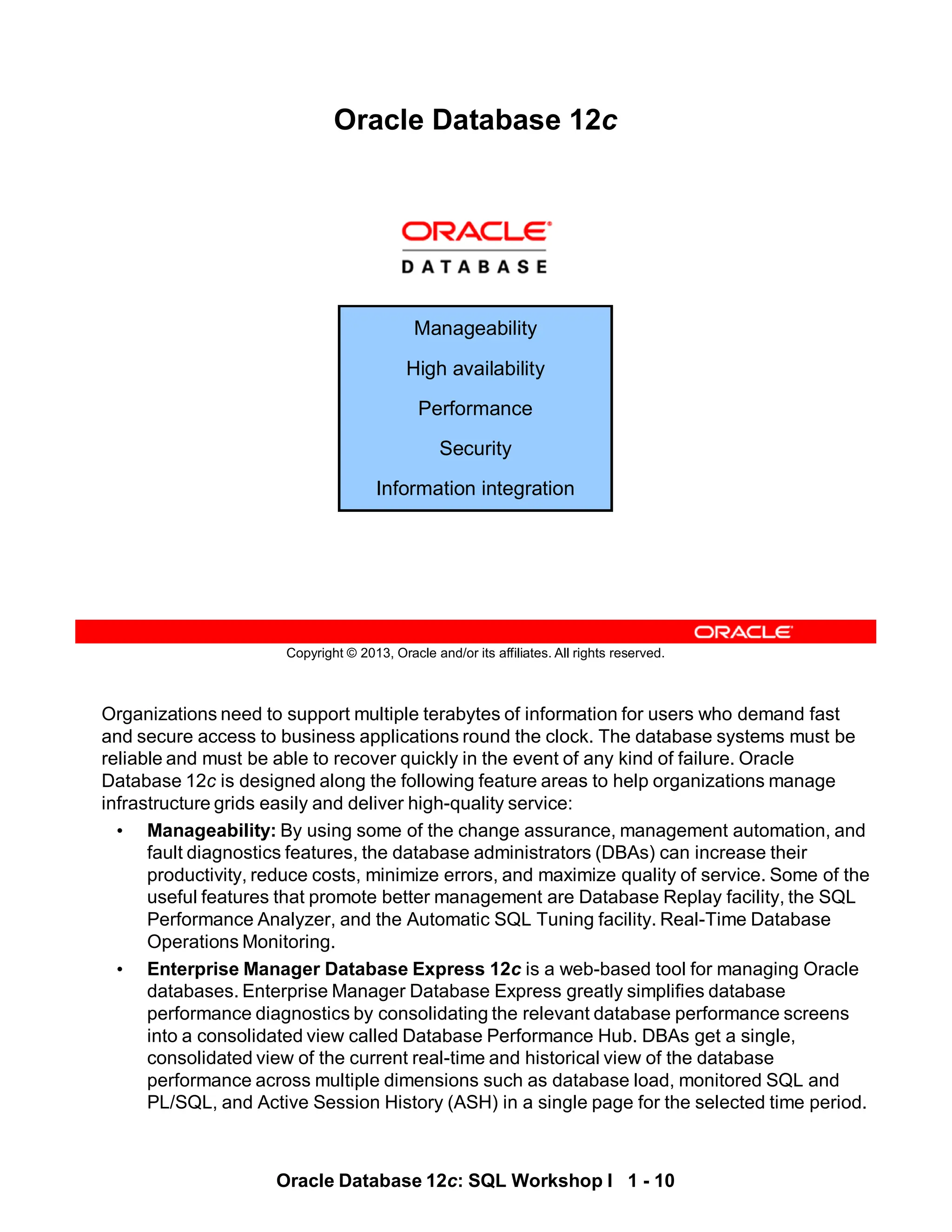 Organizations need to support multiple terabytes of information for users who demand fast
and secure access to business applications round the clock. The database systems must be
reliable and must be able to recover quickly in the event of any kind of failure. Oracle
Database 12c is designed along the following feature areas to help organizations manage
infrastructure grids easily and deliver high-quality service:
• Manageability: By using some of the change assurance, management automation, and
fault diagnostics features, the database administrators (DBAs) can increase their
productivity, reduce costs, minimize errors, and maximize quality of service. Some of the
useful features that promote better management are Database Replay facility, the SQL
Performance Analyzer, and the Automatic SQL Tuning facility. Real-Time Database
Operations Monitoring.
• Enterprise Manager Database Express 12c is a web-based tool for managing Oracle
databases. Enterprise Manager Database Express greatly simplifies database
performance diagnostics by consolidating the relevant database performance screens
into a consolidated view called Database Performance Hub. DBAs get a single,
consolidated view of the current real-time and historical view of the database
performance across multiple dimensions such as database load, monitored SQL and
PL/SQL, and Active Session History (ASH) in a single page for the selected time period.
Oracle Database 12c: SQL Workshop I 1 - 10
Copyright © 2013, Oracle and/or its affiliates. All rights reserved.
Oracle Database 12c
Manageability
High availability
Performance
Security
Information integration
 