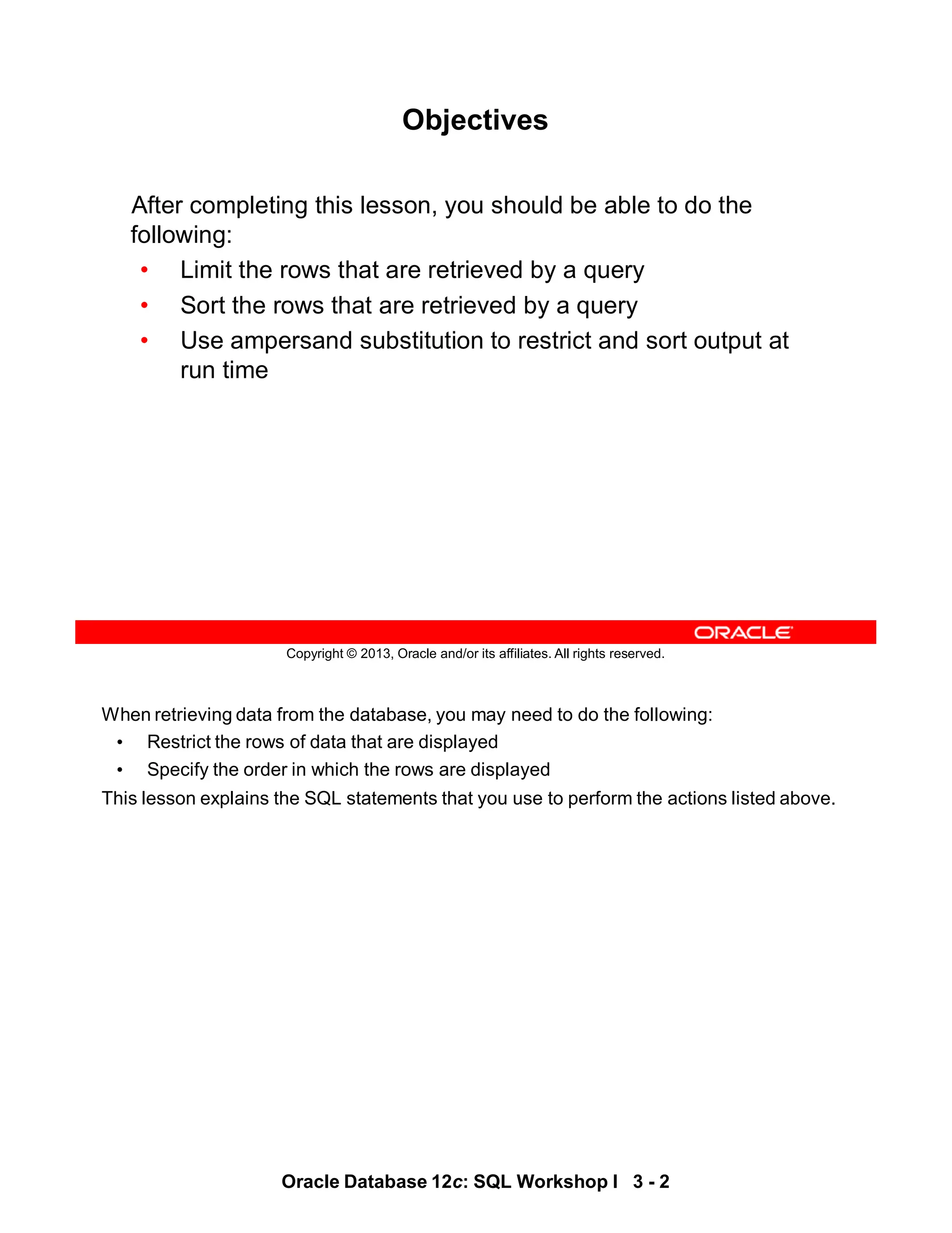 When retrieving data from the database, you may need to do the following:
• Restrict the rows of data that are displayed
• Specify the order in which the rows are displayed
This lesson explains the SQL statements that you use to perform the actions listed above.
Oracle Database 12c: SQL Workshop I 3 - 2
Copyright © 2013, Oracle and/or its affiliates. All rights reserved.
Objectives
After completing this lesson, you should be able to do the
following:
• Limit the rows that are retrieved by a query
• Sort the rows that are retrieved by a query
• Use ampersand substitution to restrict and sort output at
run time
 