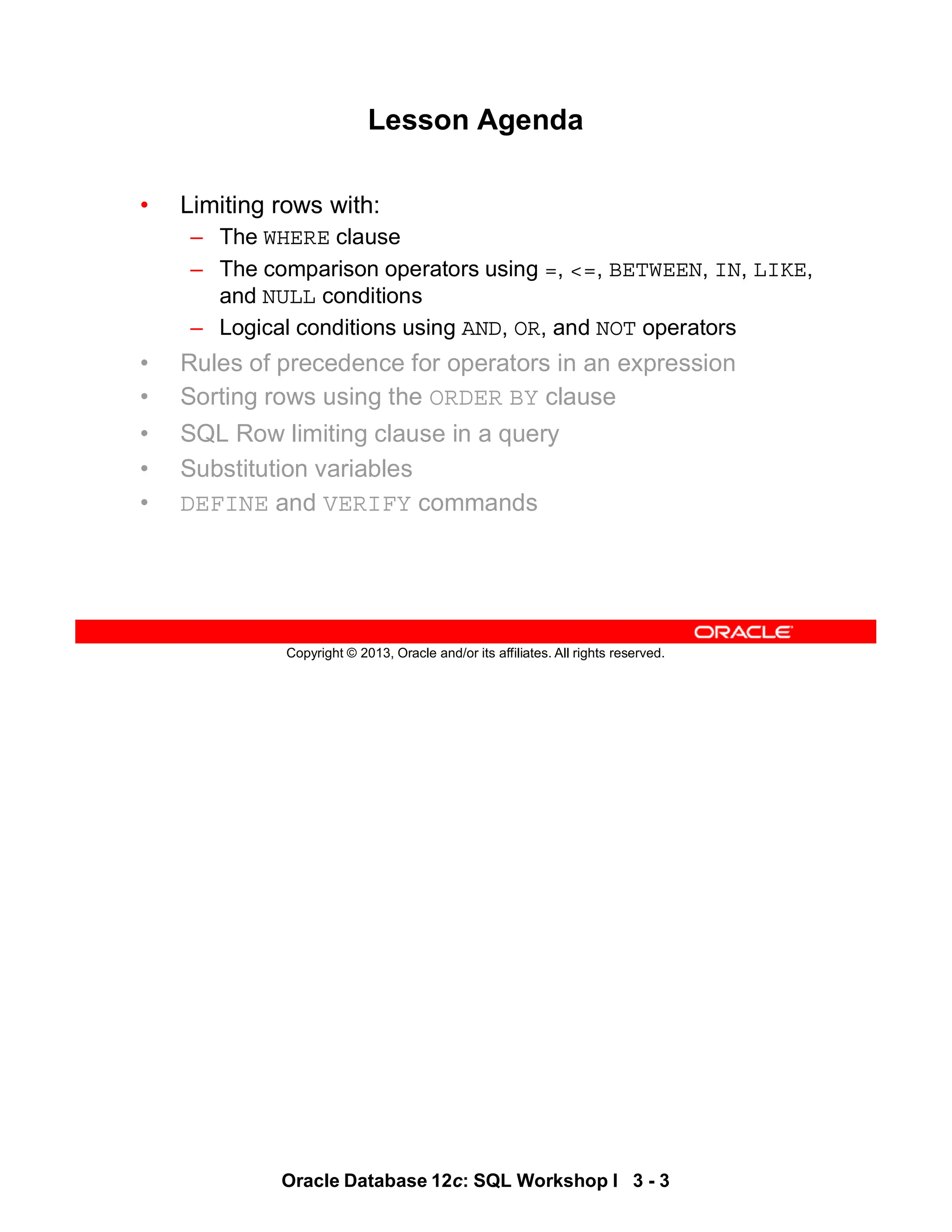 Oracle Database 12c: SQL Workshop I 3 - 3
Copyright © 2013, Oracle and/or its affiliates. All rights reserved.
Lesson Agenda
• Limiting rows with:
– The WHERE clause
– The comparison operators using =, <=, BETWEEN, IN, LIKE,
and NULL conditions
– Logical conditions using AND, OR, and NOT operators
• Rules of precedence for operators in an expression
• Sorting rows using the ORDER BY clause
• SQL Row limiting clause in a query
• Substitution variables
• DEFINE and VERIFY commands
 