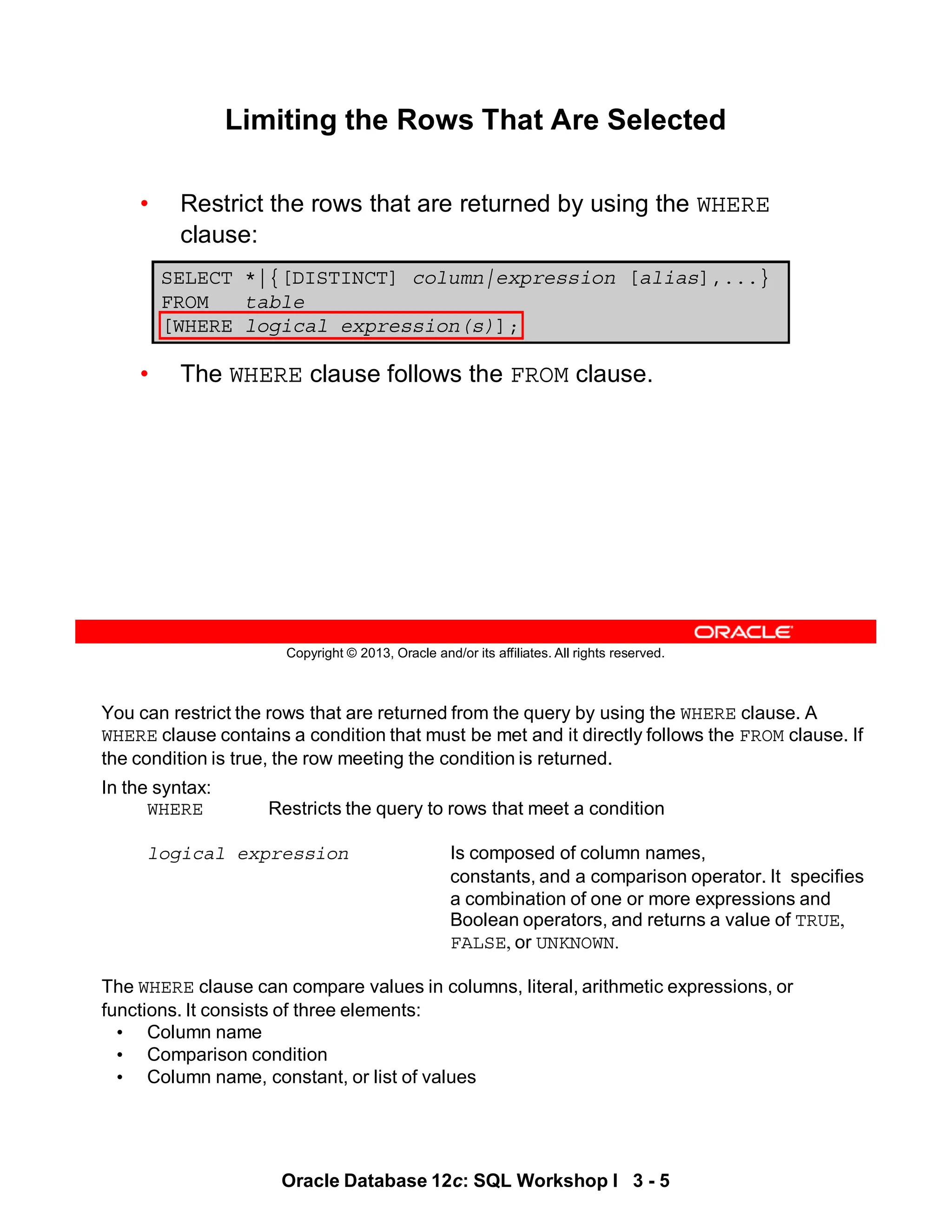 You can restrict the rows that are returned from the query by using the WHERE clause. A
WHERE clause contains a condition that must be met and it directly follows the FROM clause. If
the condition is true, the row meeting the condition is returned.
In the syntax:
WHERE Restricts the query to rows that meet a condition
logical expression Is composed of column names,
constants, and a comparison operator. It specifies
a combination of one or more expressions and
Boolean operators, and returns a value of TRUE,
FALSE, or UNKNOWN.
The WHERE clause can compare values in columns, literal, arithmetic expressions, or
functions. It consists of three elements:
• Column name
• Comparison condition
• Column name, constant, or list of values
Oracle Database 12c: SQL Workshop I 3 - 5
Copyright © 2013, Oracle and/or its affiliates. All rights reserved.
Limiting the Rows That Are Selected
• Restrict the rows that are returned by using the WHERE
clause:
• The WHERE clause follows the FROM clause.
SELECT *|{[DISTINCT] column|expression [alias],...}
FROM table
[WHERE logical expression(s)];
 
