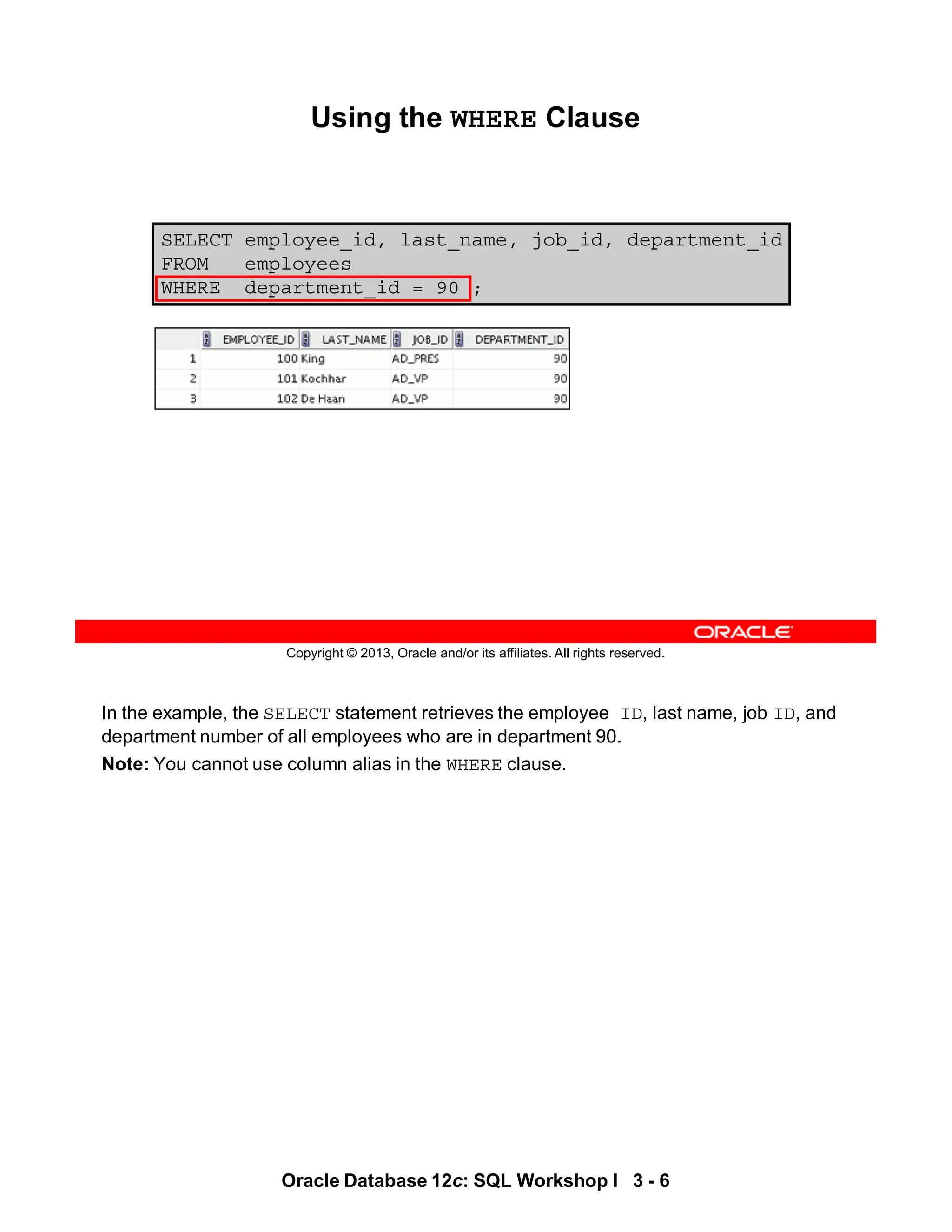 In the example, the SELECT statement retrieves the employee ID, last name, job ID, and
department number of all employees who are in department 90.
Note: You cannot use column alias in the WHERE clause.
Oracle Database 12c: SQL Workshop I 3 - 6
Copyright © 2013, Oracle and/or its affiliates. All rights reserved.
SELECT employee_id, last_name, job_id, department_id
FROM employees
WHERE department_id = 90 ;
Using the WHERE Clause
 