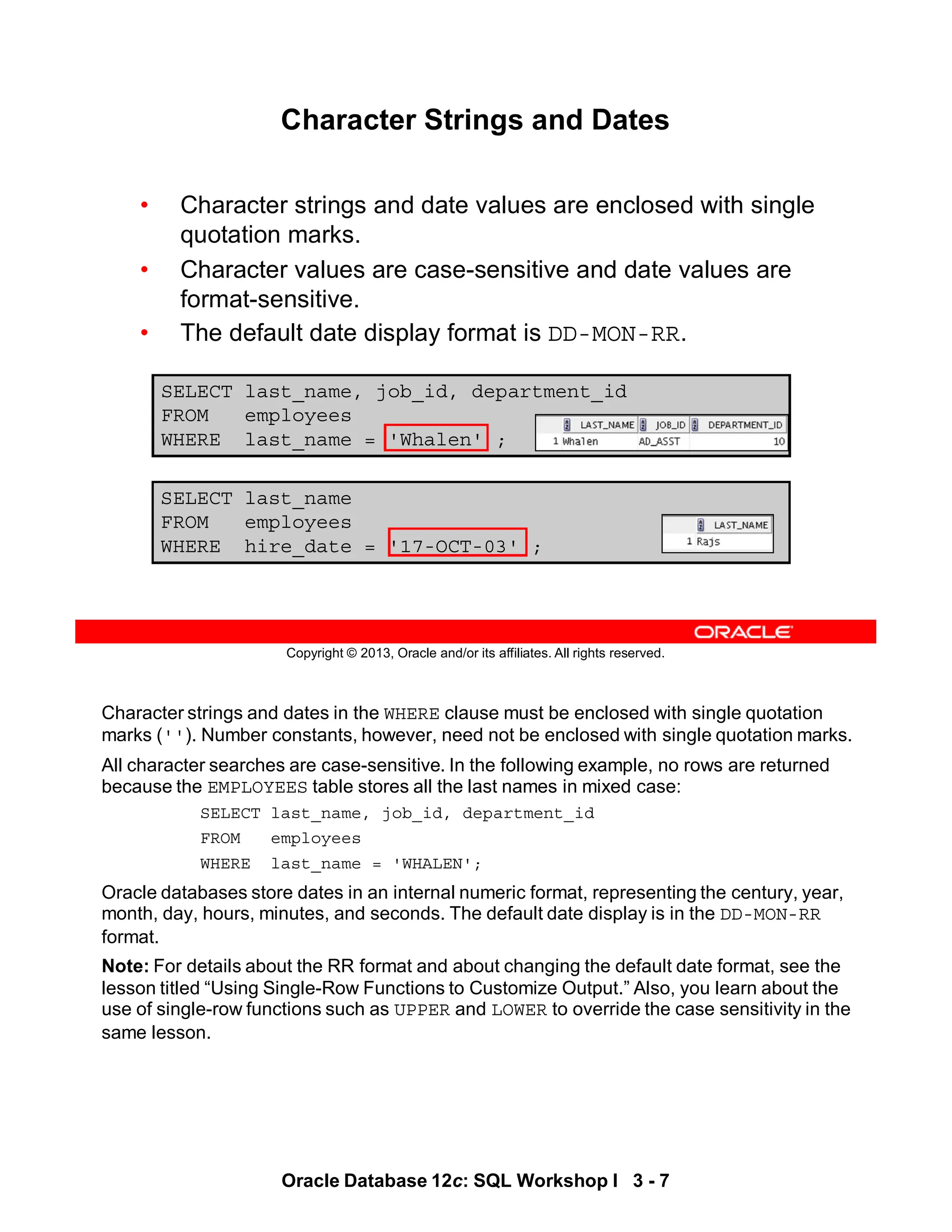 Character strings and dates in the WHERE clause must be enclosed with single quotation
marks (''). Number constants, however, need not be enclosed with single quotation marks.
All character searches are case-sensitive. In the following example, no rows are returned
because the EMPLOYEES table stores all the last names in mixed case:
SELECT last_name, job_id, department_id
FROM employees
WHERE last_name = 'WHALEN';
Oracle databases store dates in an internal numeric format, representing the century, year,
month, day, hours, minutes, and seconds. The default date display is in the DD-MON-RR
format.
Note: For details about the RR format and about changing the default date format, see the
lesson titled “Using Single-Row Functions to Customize Output.” Also, you learn about the
use of single-row functions such as UPPER and LOWER to override the case sensitivity in the
same lesson.
Oracle Database 12c: SQL Workshop I 3 - 7
Copyright © 2013, Oracle and/or its affiliates. All rights reserved.
SELECT last_name, job_id, department_id
FROM employees
WHERE last_name = 'Whalen' ;
Character Strings and Dates
• Character strings and date values are enclosed with single
quotation marks.
• Character values are case-sensitive and date values are
format-sensitive.
• The default date display format is DD-MON-RR.
SELECT last_name
FROM employees
WHERE hire_date = '17-OCT-03' ;
 