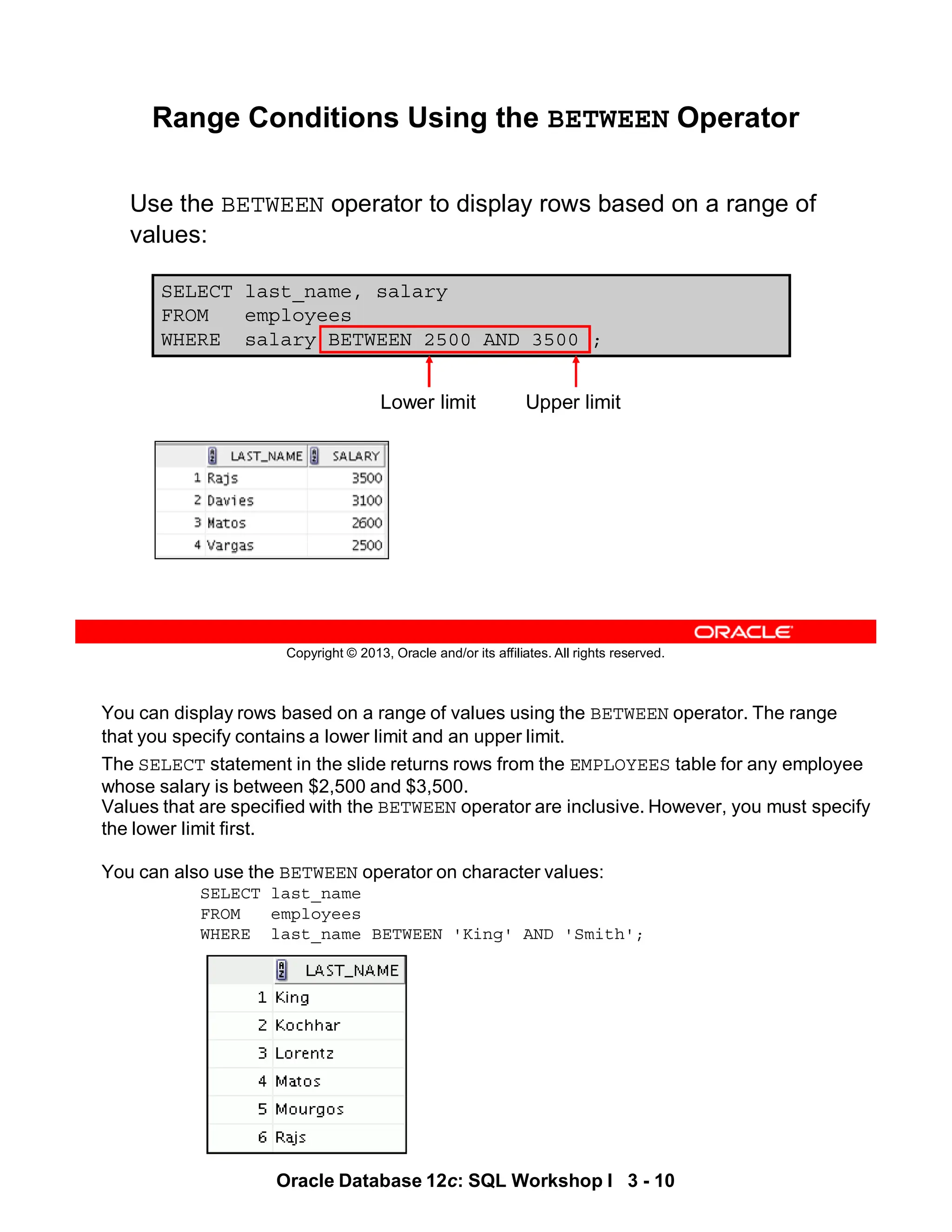 You can display rows based on a range of values using the BETWEEN operator. The range
that you specify contains a lower limit and an upper limit.
The SELECT statement in the slide returns rows from the EMPLOYEES table for any employee
whose salary is between $2,500 and $3,500.
Values that are specified with the BETWEEN operator are inclusive. However, you must specify
the lower limit first.
You can also use the BETWEEN operator on character values:
SELECT last_name
FROM employees
WHERE last_name BETWEEN 'King' AND 'Smith';
10
Oracle Database 12c: SQL Workshop I 3 - 10
Copyright © 2013, Oracle and/or its affiliates. All rights reserved.
SELECT last_name, salary
FROM employees
WHERE salary BETWEEN 2500 AND 3500 ;
Range Conditions Using the BETWEEN Operator
Use the BETWEEN operator to display rows based on a range of
values:
Lower limit Upper limit
 